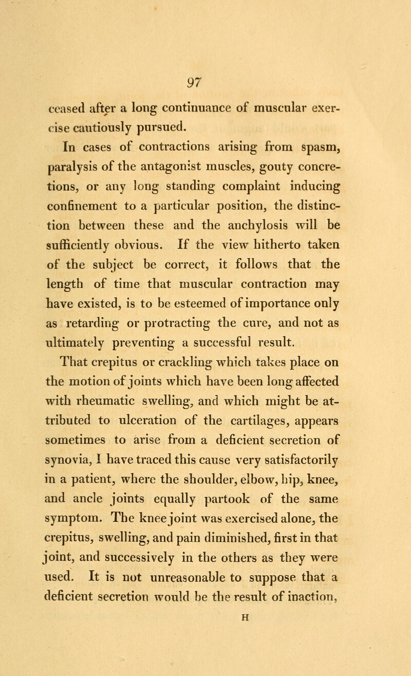 ^7 ceased after a long continuance of muscular exer- cise cautiously pursued. In cases of contractions arising from spasm, paralysis of the antagonist muscles, gouty concre- tions, or any long standing complaint inducing con6nement to a particular position, the distinc- tion between these and the anchylosis will be sufficiently obvious. If the view hitherto taken of the subject be correct, it follows that the length of time that muscular contraction may have existed, is to be esteemed of importance only as retarding or protracting the cure, and not as ultimately preventing a successful result. That crepitus or crackling which takes place on the motion of joints which have been long affected with rheumatic swelling, and which might be at- tributed to ulceration of the cartilages, appears sometimes to arise from a deficient secretion of synovia, 1 have traced this cause very satisfactorily in a patient, where the shoulder, elbow, bip^ knee, and ancle joints equally partook of the same symptom. The knee joint was exercised alone, the crepitus, swelling, and pain diminished, first in that joint, and successively in the others as they were used. It is not unreasonable to suppose that a deficient secretion would be the result of inaction, H