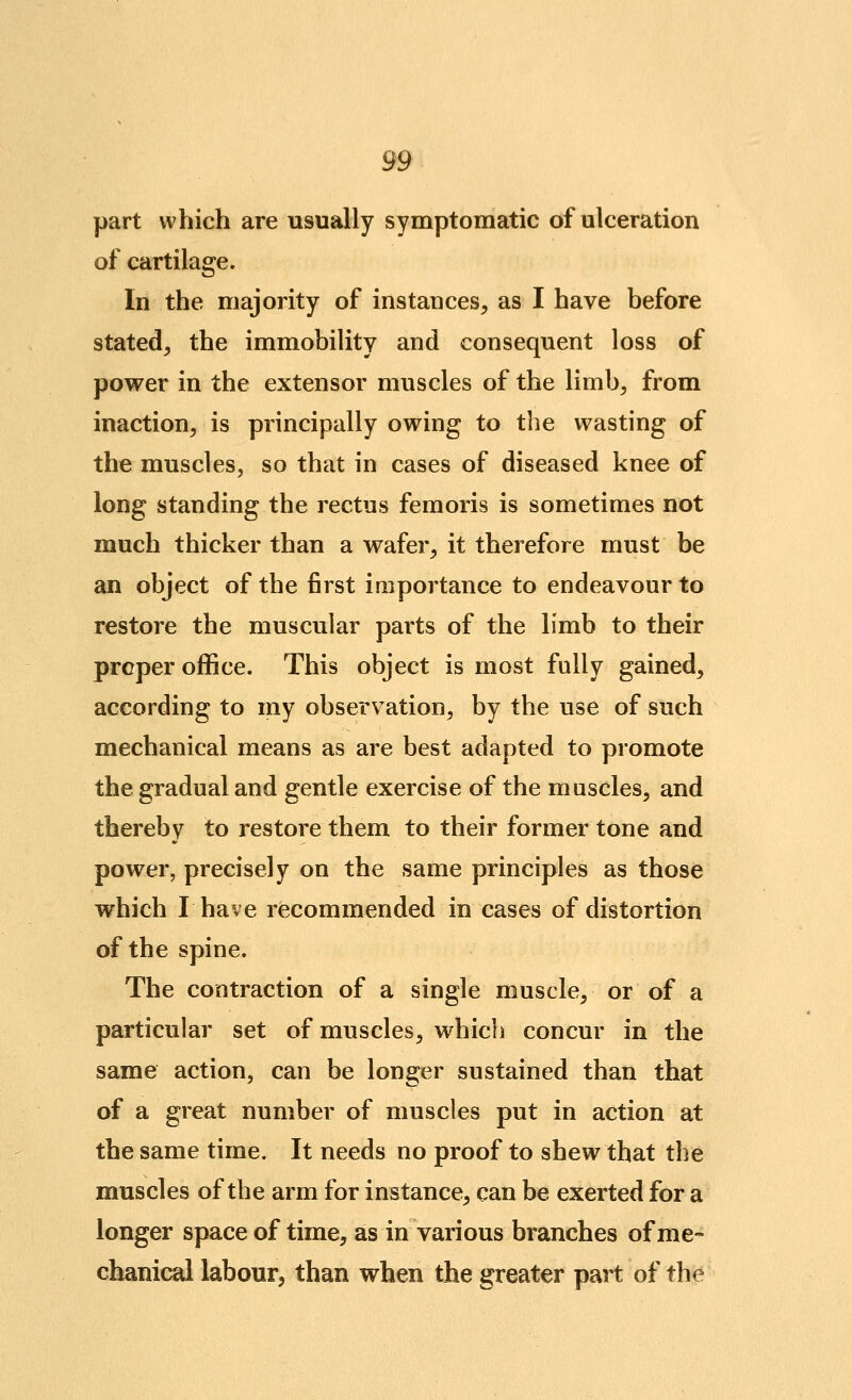 part which are usually symptomatic of ulceration of cartilage. In the majority of instances, as I have before stated, the immobility and consequent loss of power in the extensor muscles of the limb, from inaction, is principally owing to tlie wasting of the muscles, so that in cases of diseased knee of long standing the rectus femoris is sometimes not much thicker than a wafer, it therefore must be an object of the first importance to endeavour to restore the muscular parts of the limb to their proper office. This object is most fully gained, according to my observation, by the use of such mechanical means as are best adapted to promote the gradual and gentle exercise of the muscles, and thereby to restore them to their former tone and power, precisely on the same principles as those which I have recommended in cases of distortion of the spine. The contraction of a single muscle, or of a particular set of muscles, which concur in the same action, can be longer sustained than that of a great number of muscles put in action at the same time. It needs no proof to shew that the muscles of the arm for instance, can be exerted for a longer space of time, as in various branches of me- chanical labour, than when the greater part of the