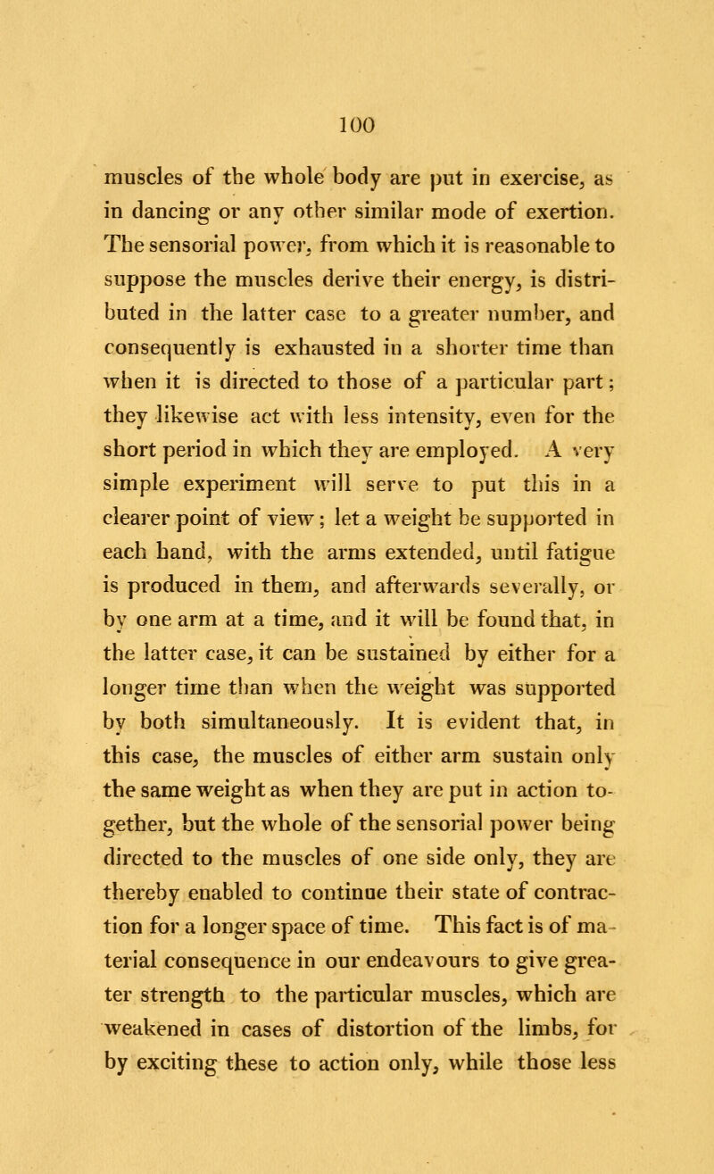 muscles of the whole body are put in exercise, as in dancing or any other similar mode of exertion. The sensorial power, from which it is reasonable to suppose the muscles derive their energy, is distri- buted in the latter case to a greater number, and consequently is exhausted in a shorter time than when it is directed to those of a particular part; they likewise act with less intensity, even for the short period in which they are employed. A very simple experiment will serve to put this in a clearer point of view; let a weight be supported in each hand, with the arms extended, until fatigue is produced in them, and afterwards severally, or by one arm at a time, and it will be found that, in the latter case, it can be sustained by either for a longer time than when the weight was supported by both simultaneously. It is evident that, in this case, the muscles of either arm sustain only the same weight as when they are put in action to- gether, but the whole of the sensorial power being directed to the muscles of one side only, they are thereby enabled to continue their state of contrac- tion for a longer space of time. This fact is of ma terial consequence in our endeavours to give grea- ter strength to the particular muscles, which are weakened in cases of distortion of the limbs, for by exciting these to action only, while those less