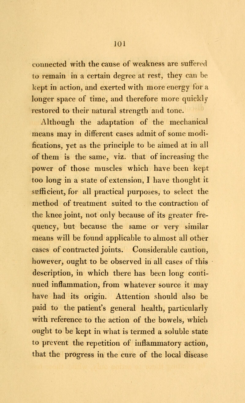connected with the canse of weakness are suffered to remain in a certain degree at rest, they can be kept in action, and exerted with more energy for a longer space of time, and therefore more quickly restored to their natural strength and tone. Although the adaptation of the mechanical means may in different cases admit of some modi- fications, yet as the principle to be aimed at in all of them is the same, viz. that of increasing the power of those muscles which have been kept too long in a state of extension, I have thought it sufficient, for all practical purposes, to select the method of treatment suited to the contraction of the knee joint, not only because of its greater fre- quency, but because the same or very similar means will be found applicable to almost all other cases of contracted joints. Considerable caution, however, ought to be observed in all cases of this description, in which there has been long conti- nued inflammation, from whatever source it may have had its origin. Attention should also be paid to the patient's general health, particularly with reference to the action of the bowels, which ought to be kept in what is termed a soluble state to prevent the repetition of inflammatory action, that the progress in the cure of the local disease