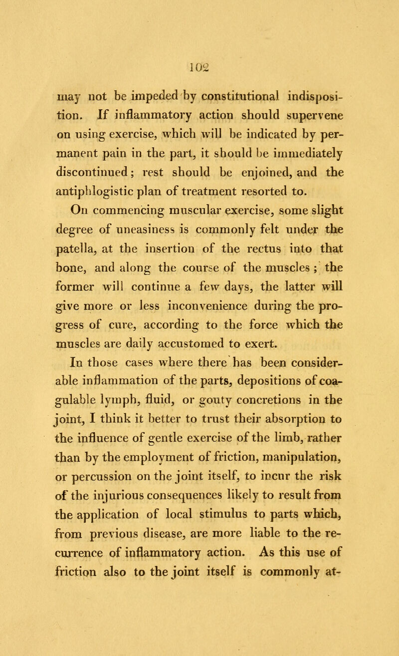 10^2 may not be impeded by constitutional indisposi- tion. If inflammatory action should supervene on using exercise, which will be indicated by per- manent pain in the part, it should l)e immediately discontinued; rest should be enjoined, and the antiphlogistic plan of treatment resorted to. On commencing muscular exercise, some shght degree of uneasiness is commonly felt under the patella, at the insertion of the rectus into that bone, and along the course of the muscles ; the former will continue a few days, the latter will give more or less inconvenience during the pro- gress of cure, according to the force which the muscles are daily accustomed to exert. In those cases where there has been consider- able inflammation of the parts, depositions ofcoa- gulable lymph, fluid, or gouty concretions in the joint, I think it better to trust their absorption to the influence of gentle exercise of the limb, rather than by the employment of friction, manipulation, or percussion on the joint itself, to incur the risk of the injurious consequences likely to result from the application of local stimulus to parts which, from previous disease, are more liable to the re- currence of inflammatory action. As this use of friction also to the joint itself is commonly at-