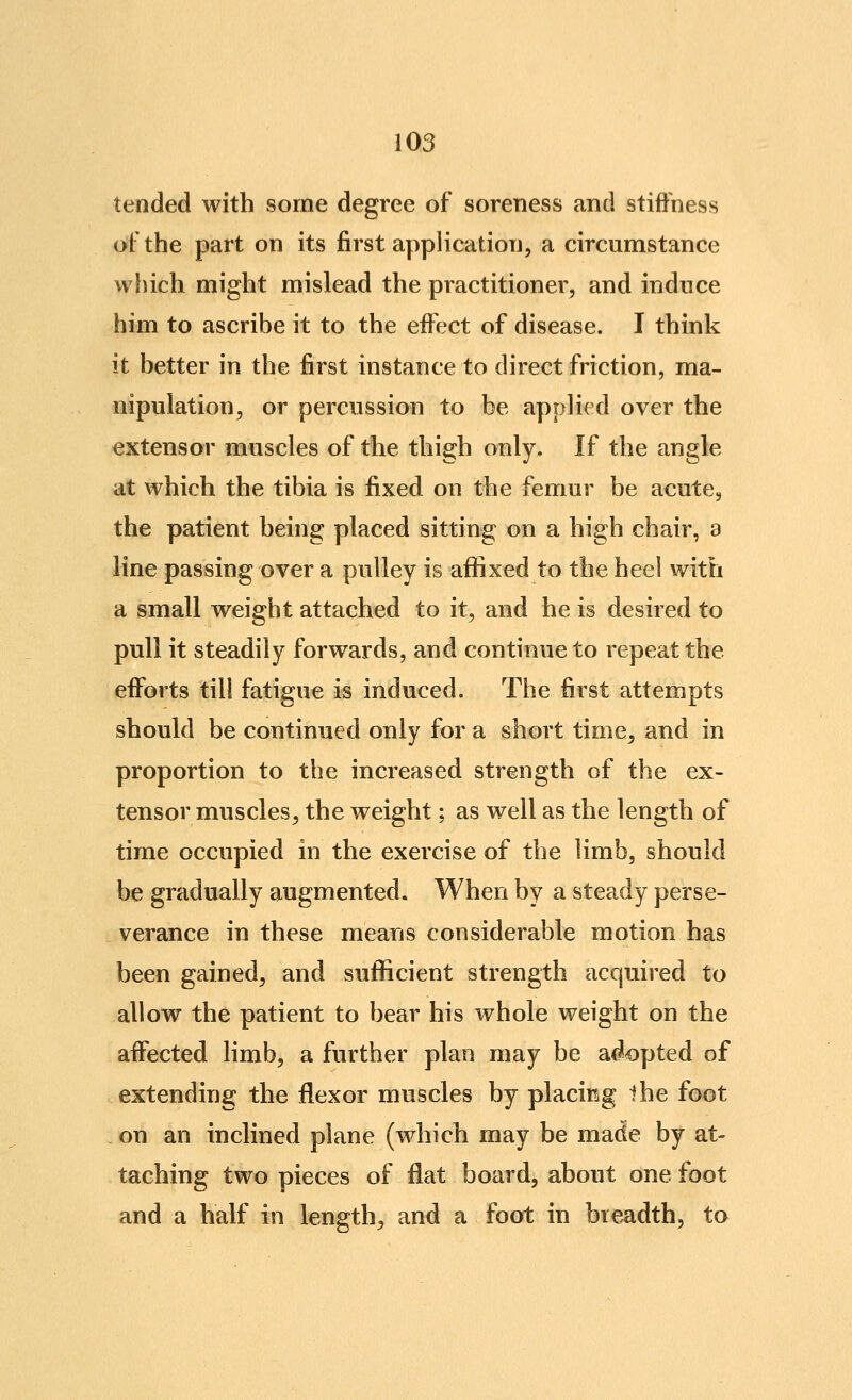 tended with some degree of soreness and stiffness of the part on its first application, a circumstance which might mislead the practitioner, and induce him to ascribe it to the effect of disease. I think it better in the first instance to direct friction, ma- nipulation, or percussion to be applied over the extensor muscles of the thigh only. If the angle at which the tibia is fixed on the femur be acute, the patient being placed sitting on a high chair, a line passing over a pulley is affixed to the heel with a small weight attached to it, and he is desired to pull it steadily forwards, and continue to repeat the efforts till fatigue is induced. The first attempts should be continued only for a short time, and in proportion to the increased strength of the ex- tensor muscles^ the weight; as well as the length of time occupied in the exercise of the limb, should be gradually augmented. When by a steady perse- verance in these means considerable motion has been gained, and sufficient strength acquired to allow the patient to bear his whole weight on the affected limb, a further plan may be a<?opted of extending the flexor muscles by placing the foot on an inclined plane (which may be made by at- taching two pieces of flat board, about one foot and a half in length, and a foot in breadth, to