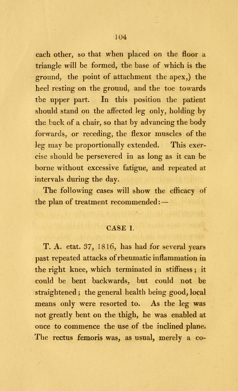 each other^ so that when placed on the floor a triangle will be formed, the base of which is the ground, the point of attachment the apex,) the heel resting on the ground, and the toe towards the upper part. In this position the patient should stand on the aflPected leg only, holding by the back of a chair, so that by advancing the body forwards, or receding, the flexor muscles of the leg may be proportionally extended. This exer- cise should be persevered in as long as it can be borne without excessive fatigue, and repeated at intervals during the day. The following cases will show the efficacy of the plan of treatment recommended:— CASE I. T. A. etat. ST, 1816, has had for several years past repeated attacks of rheumatic inflammation in the right knee, which terminated in stiffness; it could be bent backwards, but could not be straightened; the general health being good, local means only were resorted to. As the leg was not greatly bent on the thigh, he was enabled at once to commence the use of the inclined plane. The rectus femoris was, as usual, merely a co-