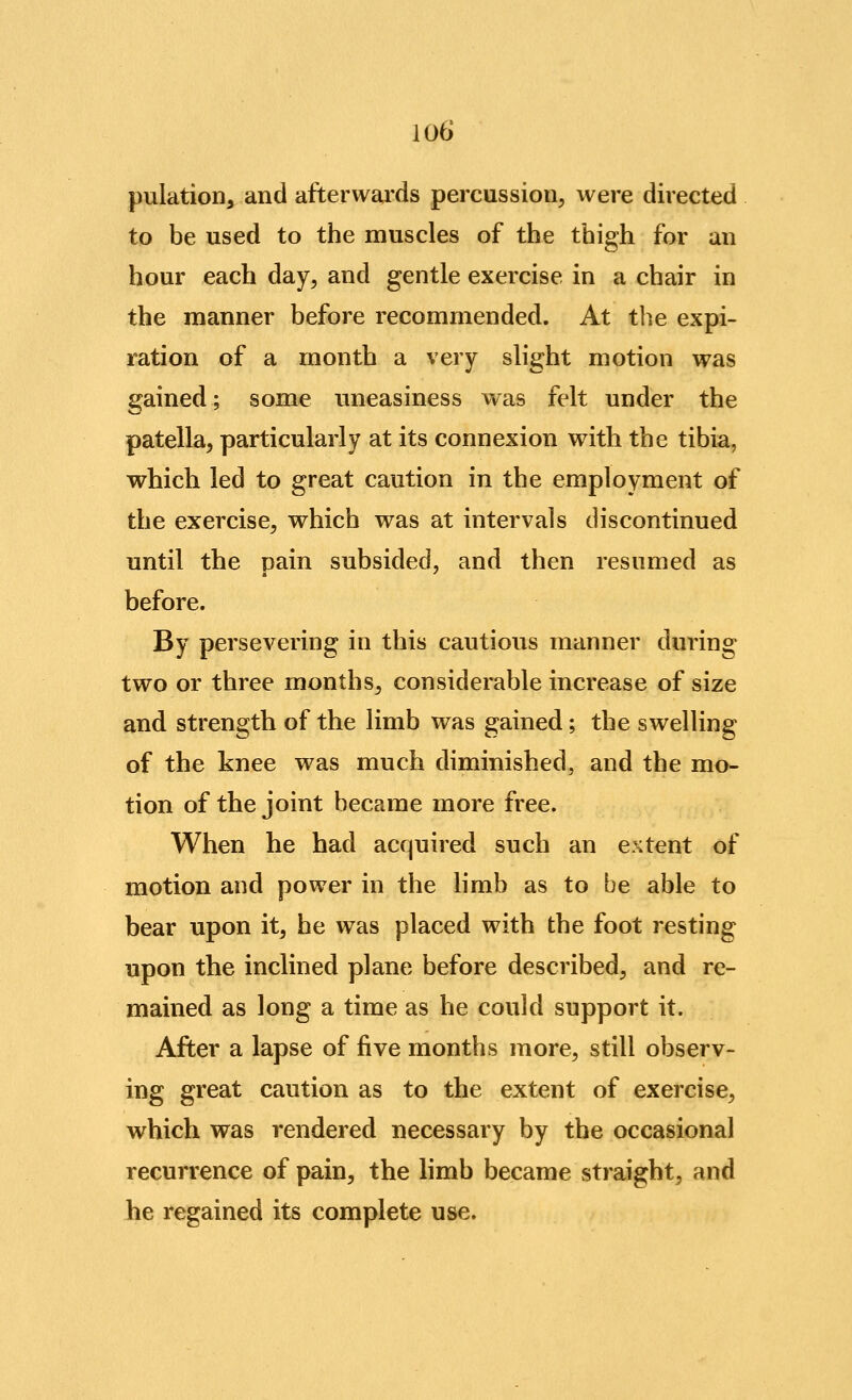 pulation, and afterwards percussion^ were directed to be used to the muscles of the thigh for an hour each day^ and gentle exercise in a chair in the manner before recommended. At the expi- ration of a month a very slight motion was gained; some uneasiness was felt under the patella, particularly at its connexion with the tibia, which led to great caution in the employment of the exercise, which was at intervals discontinued until the pain subsided, and then resumed as before. By persevering in this cautious manner during two or three months, considerable increase of size and strength of the limb was gained; the swelling of the knee was much diminished, and the mo- tion of the joint became more free. When he had acquired such an extent of motion and power in the limb as to be able to bear upon it, he was placed with the foot resting upon the inclined plane before described, and re- mained as long a time as he could support it. After a lapse of five months more, still observ- ing great caution as to the extent of exercise, which was rendered necessary by the occasional recurrence of pain, the limb became straight, and he regained its complete use.