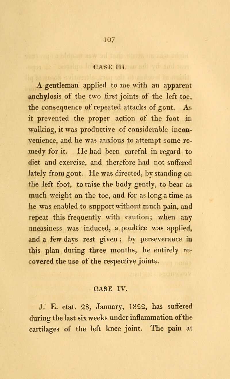 CASE III. A gentleman applied to me with an apparent anchylosis of the two first joints of the left toe, the consequence of repeated attacks of gout. As it prevented the proper action of the foot in walking? it was productive of considerable incon- venience, and he was anxious to attempt some re- medy for it. He had been careful in regard to diet and exercise, and therefore had not suffered lately from gout. He was directed, by standing on the left foot, to raise the body gently, to bear as much weight on the toe, and for as long a time as be was enabled to support without much pain, and repeat this frequently with caution; when any uneasiness was induced, a poultice was applied, and a few days rest given ; by perseverance in this plan during three months, he entirely re- covered the use of the respective joints, CASE IV. J. E. etat. 28, January, 1822, has suffered during the last six weeks under inflammation of the cartilages of the left knee joint. The pain at