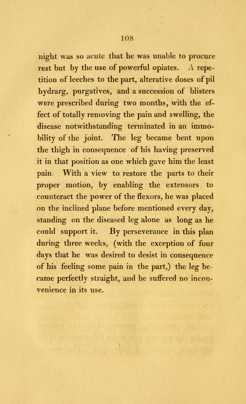 night was so acute that he was unable to procure rest but by the use of powerful opiates. A repe- tition of leeches to the part, alterative doses ofpil hydrarg, purgatives, and a succession of blisters were prescribed during two months^ with the ef- fect of totally removing the pain and swelling, the disease notwithstanding terminated in an immo- bility of the joint. The leg became bent upon the thigh in consequence of his having preserved it in that position as one which gave him the least pain. With a view to restore the parts to their proper motion, by enabling the extensors to counteract the power of the flexors, he was placed on the inclined plane before mentioned every day, standing on the diseased leg alone as long as he could support it. By perseverance in this plan during three weeks, (with the exception of four days that he was desired to desist in consequence of his feeling some pain in the part,) the leg be- came perfectly straight, and he suffered no incon- venience in its use.