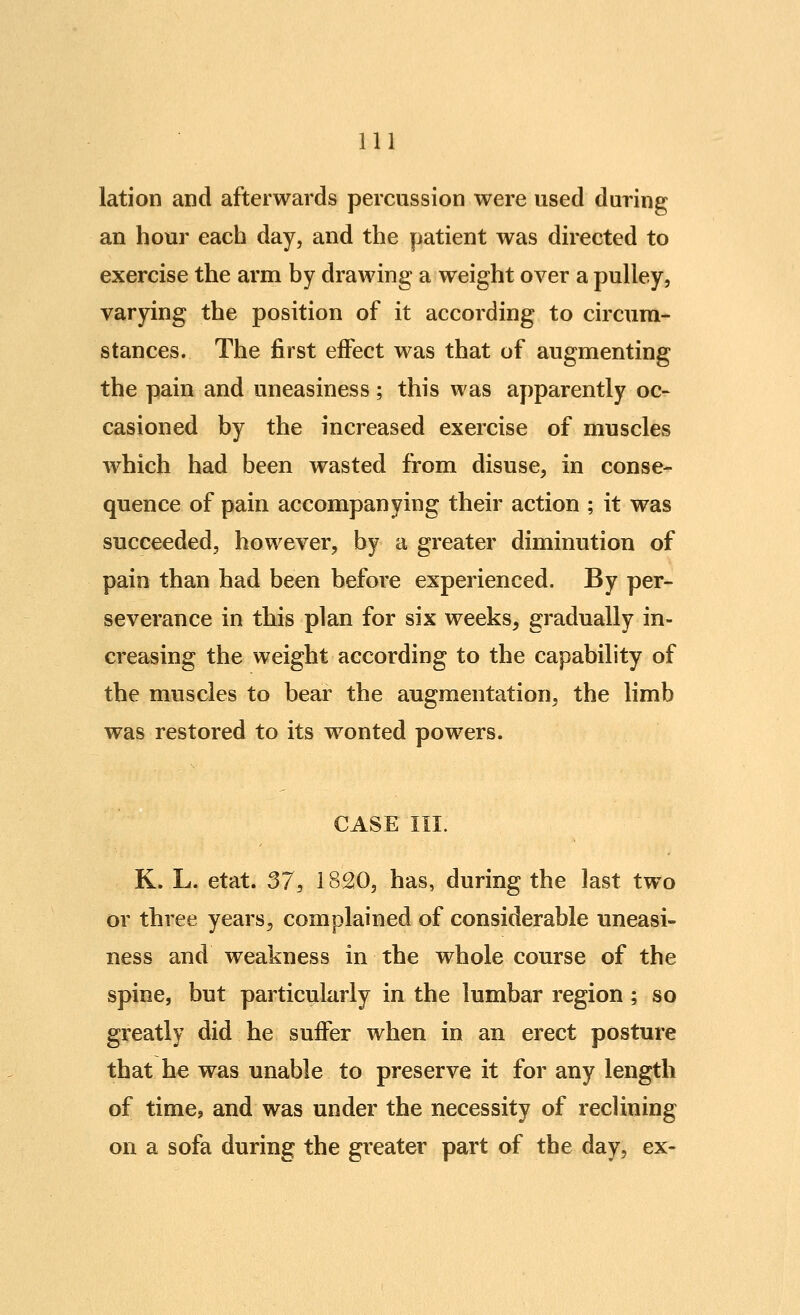 lation and afterwards percussion were used during an hour each day, and the patient was directed to exercise the arm by drawing a weight over a pulley, varying the position of it according to circum- stances. The first effect was that of augmenting the pain and uneasiness; this was apparently oc- casioned by the increased exercise of muscles which had been wasted from disuse, in conse- quence of pain accompanying their action ; it was succeeded, however, by a greater diminution of pain than had been before experienced. By per- severance in this plan for six weeks, gradually in- creasing the weight according to the capability of the muscles to bear the augmentation, the limb was restored to its wonted powers. CASE III. K. L. etat. 37, 1820, has, during the last two or three years, complained of considerable uneasi- ness and weakness in the whole course of the spine, but particularly in the lumbar region ; so greatly did he suffer when in an erect posture that he was unable to preserve it for any length of time, and was under the necessity of reclining on a sofa during the greater part of the day, ex-