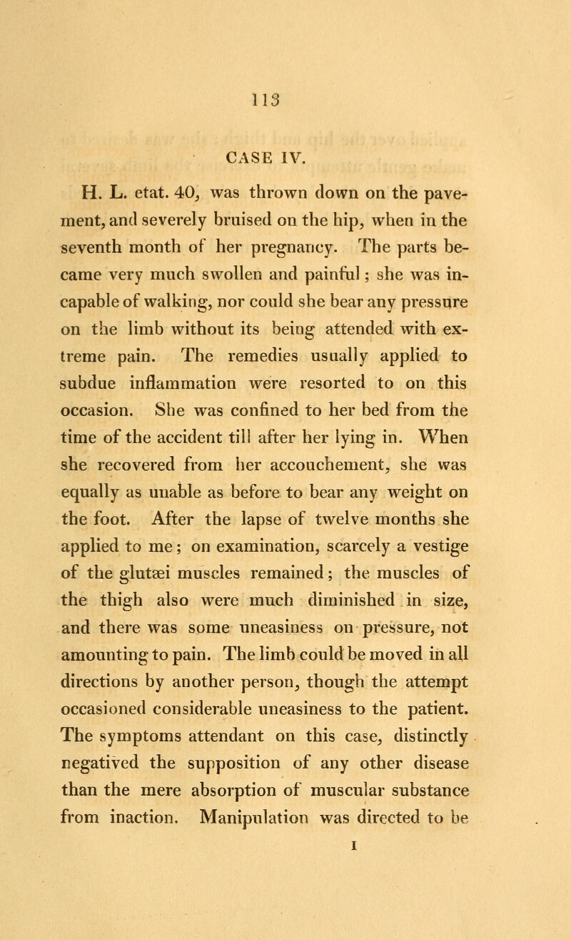 CASE IV. H. L. etat. 40^ was thrown down on the pave- ment, and severely bruised on the hip, when in the seventh month of her pregnancy- The parts be- came very much swollen and painful; she was in- capable of walking, nor could she bear any pressure on the limb without its being attended with ex- treme pain. The remedies usually applied to subdue inflammation were resorted to on this occasion. She was confined to her bed from the time of the accident till after her lying in. When she recovered from her accouchement, she was equally as unable as before to bear any weight on the foot. After the lapse of twelve months she applied to me; on examination, scarcely a vestige of the glutaei muscles remained; the muscles of the thigh also were much diminished in size, and there was some uneasiness on pressure, not amounting to pain. The limb could be moved in all directions by another person, though the attempt occasioned considerable uneasiness to the patient. The symptoms attendant on this case, distinctly negatived the supposition of any other disease than the mere absorption of muscular substance from inaction. Manipulation was directed to be