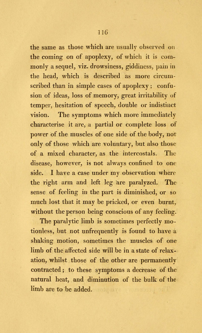 the same as those which are usually observed on the coming on of apoplexy, of which it is com- monly a sequel, viz. drowsiness, giddiness, pain in the head, which is described as more circum- scribed than in simple cases of apoplexy ; confu- sion of ideas, loss of memory, great irritability of temper, hesitation of speech, double or indistinct vision. The symptoms which more immediately characterise it are, a partial or complete loss of power of the muscles of one side of the body, not only of those which are voluntary, but also those of a mixed character, as the intercostals. The disease, however, is not always confined to one side. I have a case under my observation where the right arm and left leg are paralyzed. The sense of feeling in the part is diminished, or so much lost that it may be pricked, or even burnt, without the person being conscious of any feeling. The paralytic limb is sometimes perfectly mo- tionless, but not unfrequently is found to have a shaking motion, sometimes the muscles of one limb of the affected side will be in a state of relax- ation, whilst those of the other are permanently contracted; to these symptoms a decrease of the natural heat, and diminution of the bulk of the limb are to be added.