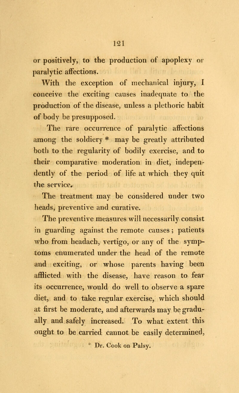 or positively, to the production of apoplexy or paralytic affections. With the exception of mechanical injury, 1 conceive the exciting causes inadequate to the production of the disease, unless a plethoric habit of body be presupposed. The rare occurrence of paralytic affections among the soldiery ^ may be greatly attributed both to the regularity of bodily exercise, and to their comparative moderation in diet, indepen- dently of the period of life at which they quit the service. The treatment may be considered under two heads, preventive and curative. The preventive measures will necessarily consist in guarding against the remote causes; patients who from headach, vertigo, or any of the symp- toms enumerated under the head of the remote and exciting, or whose parents having been afflicted with the disease, have reason to fear its occurrence, would do well to observe a spare diet, and to take regular exercise, which should at first be moderate, and afterwards may be gradu- ally and safely increased. To what extent this ought to be carried cannot be easily determined, * Dr. Cook on Palsy.