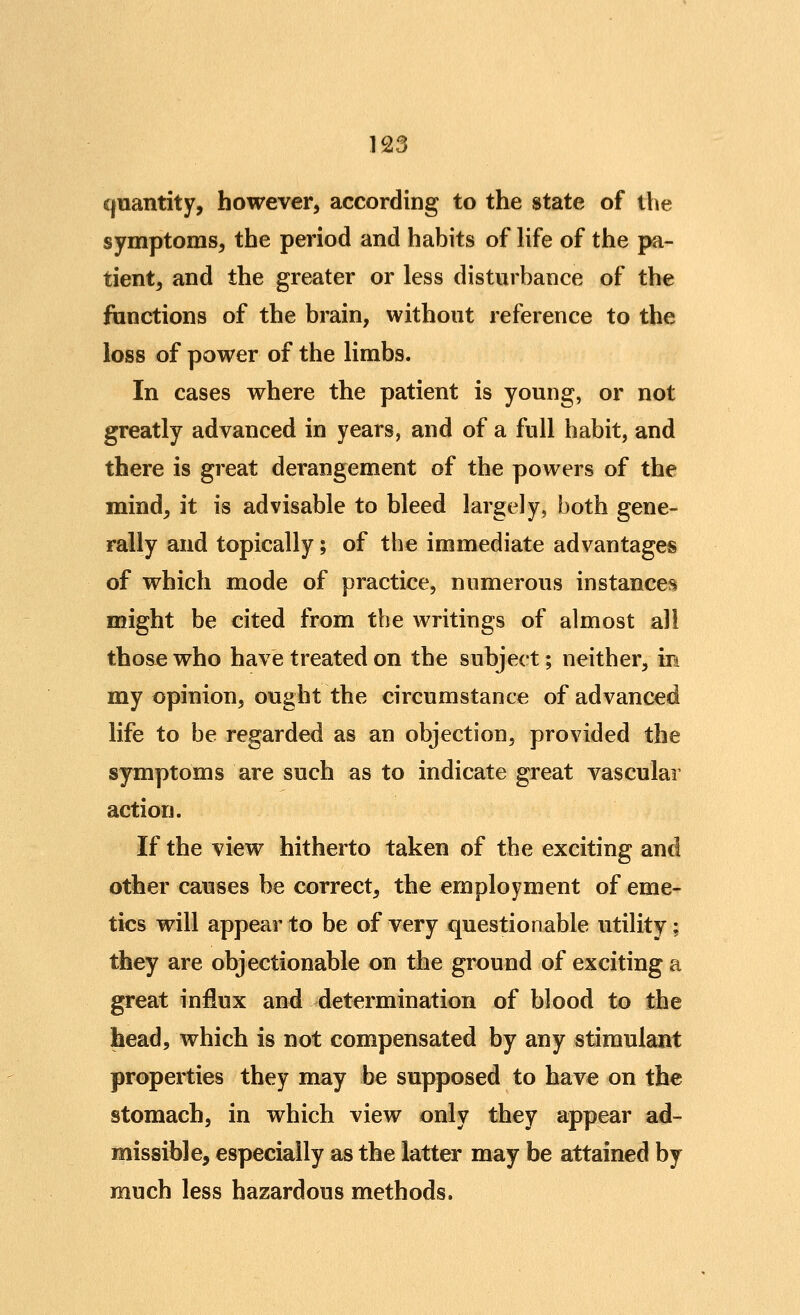 cjuantity, however, according to the state of the symptoms, the period and habits of Hfe of the pa- tient, and the greater or less disturbance of the ftmctions of the brain, without reference to the loss of power of the limbs. In cases where the patient is young, or not greatly advanced in years, and of a full habit, and there is great derangement of the powers of the mind, it is advisable to bleed largely, both gene- rally and topically; of the immediate advantages of which mode of practice, numerous instances might be cited from the writings of almost all those who have treated on the subject; neither, in my opinion, ought the circumstance of advanced life to be regarded as an objection, provided the symptoms are such as to indicate great vascular action. If the view hitherto taken of the exciting and other causes be correct, the employment of eme- tics will appear to be of very questionable utility; they are objectionable on the ground of exciting a great influx and determination of blood to the head, which is not compensated by any stimulant properties they may be supposed to have on the stomach, in which view only they appear ad- missible, especially as the latter may be attained by much less hazardous methods.