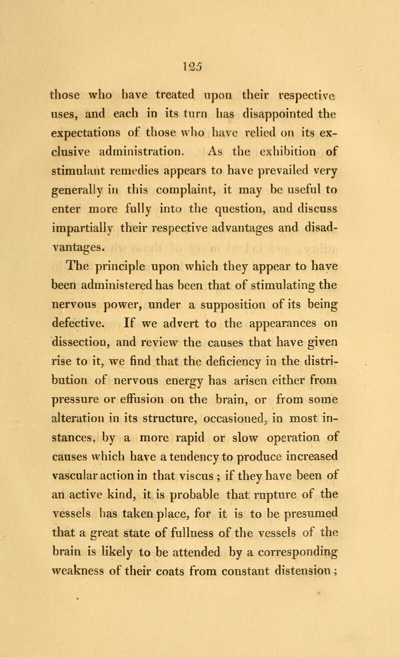 those who have treated upon their respective uses, and each in its turn has disappointed the expectations of those who have relied on its ex- clusive administration. As the exhibition of stimulant remedies appears to have prevailed very generally in this complaint, it may be useful to enter more fully into the question, and discuss impartially their respective advantages and disad- vantages. The principle upon which they appear to have been administered has been that of stimulating the nervous power, under a supposition of its being defective. If we advert to the appearances on dissection, and review the causes that have given rise to it, we find that the deficiency in the distri- bution of nervous energy has arisen either from pressure or effusion on the brain, or from some alteration in its structure, occasioned, in most in- stances, by a more rapid or slow operation of causes which have a tendency to produce increased vascular action in that viscus ; if thevhave been of an active kind, it is probable that rupture of the vessels has taken place, for it is to be presumed that a great state of fullness of the vessels of the brain is likely to be attended by a corresponding weakness of their coats from constant distension;