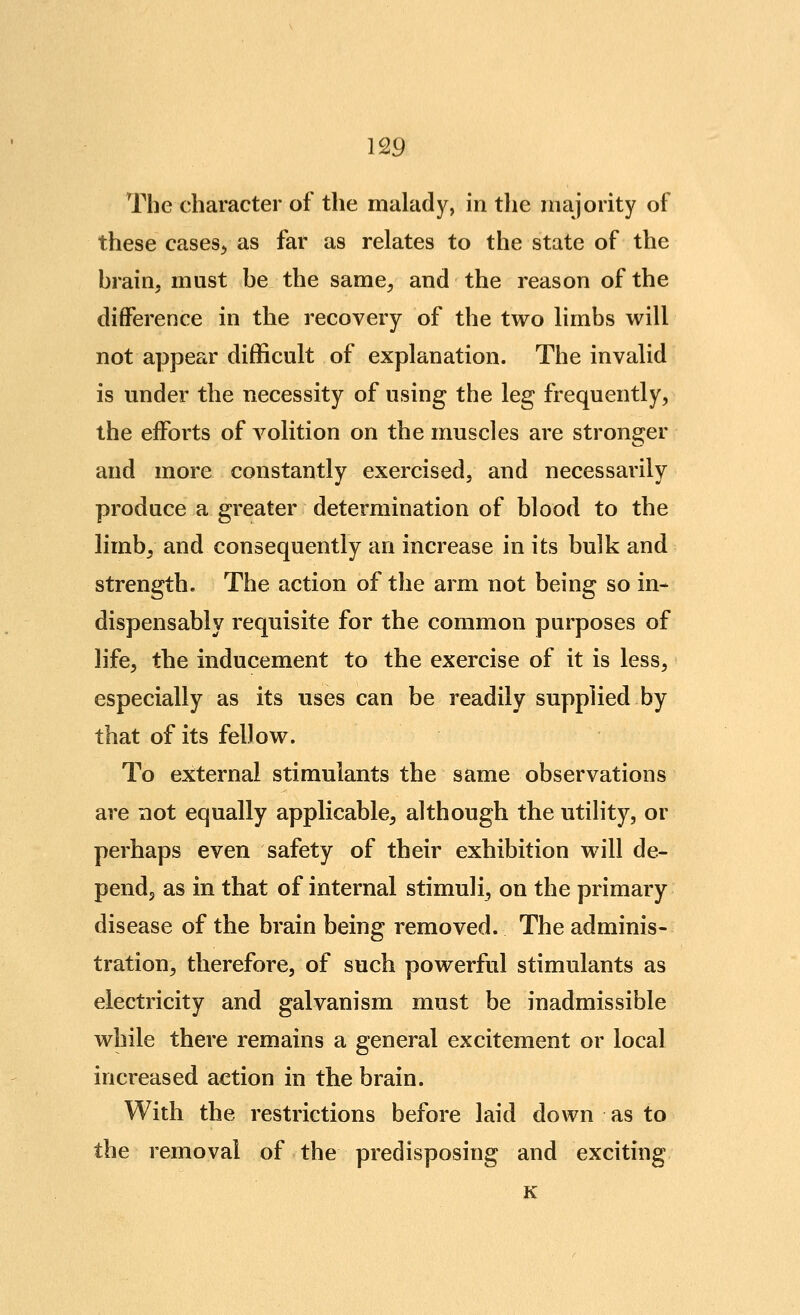 Tlie character of the malady, in the niajority of these cases^ as far as relates to the state of the hrain. must be the same^, and the reason of the difference in the recovery of the two limbs will not appear difficult of explanation. The invalid is under the necessity of using the leg frequently, the efforts of volition on the muscles are stronger and more constantly exercised, and necessarily produce a greater determination of blood to the limb, and consequently an increase in its bulk and strength. The action of the arm not being so in- dispensably requisite for the common purposes of life, the inducement to the exercise of it is less, especially as its uses can be readily supplied by that of its fellow. To external stimulants the same observations are not equally applicable, although the utility, or perhaps even safety of their exhibition will de- pend, as in that of internal stimuli^ on the primary disease of the brain being removed. The adminis- tration, therefore, of such powerful stimulants as electricity and galvanism must be inadmissible while there remains a general excitement or local increased action in the brain. With the restrictions before laid down as to the removal of the predisposing and exciting K