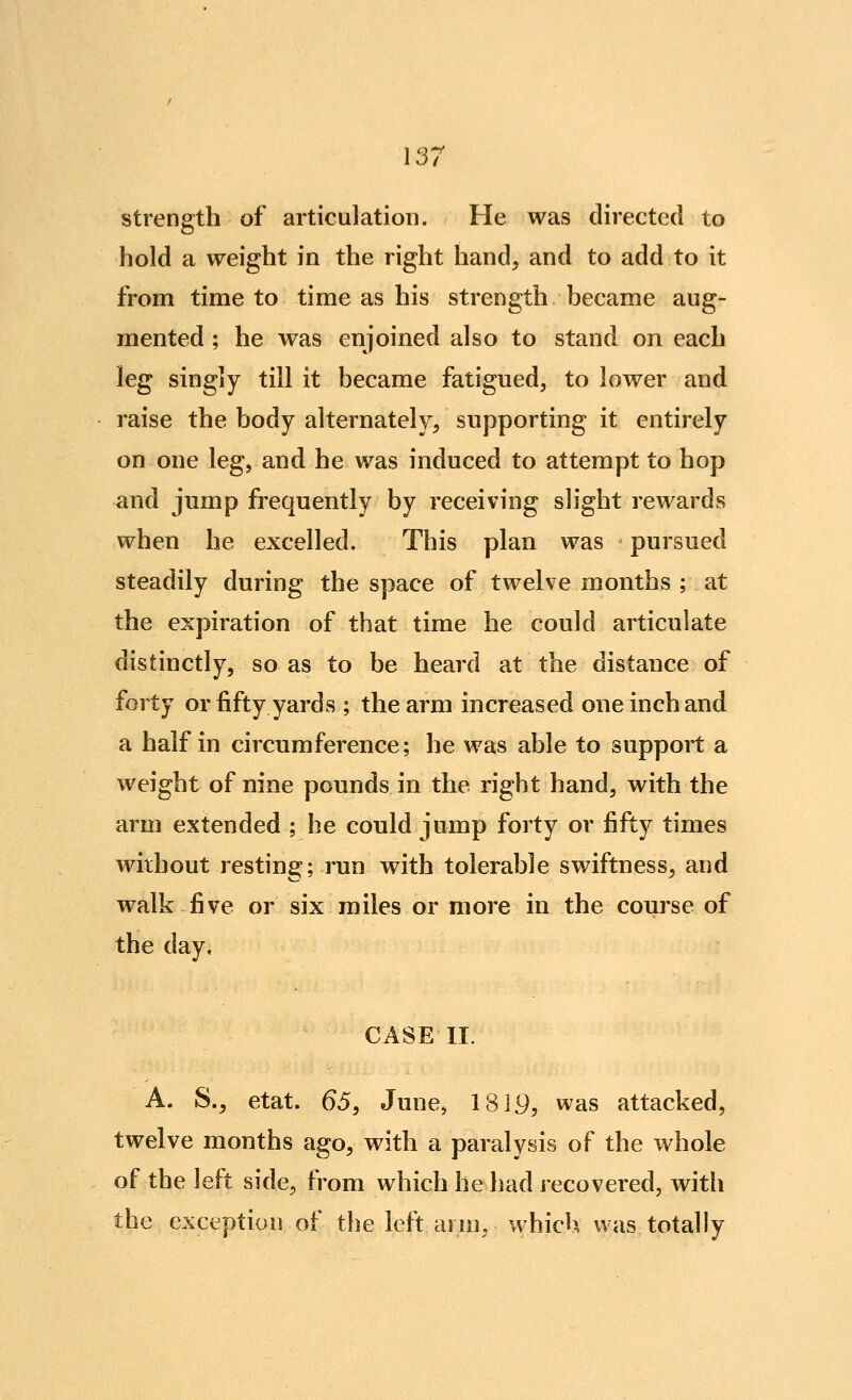 strength of articulation. He was directed to hold a weight in the right hand, and to add to it from time to time as his strength became aug- mented ; he was enjoined also to stand on each leg singly till it became fatigued, to lower and raise the body alternately, supporting it entirely on one leg, and he was induced to attempt to hop and jump frequently by receiving slight rewards when he excelled. This plan was pursued steadily during the space of twelve months ; at the expiration of that time he could articulate distinctly, so as to be heard at the distance of forty or fifty yards ; the arm increased one inch and a half in circumference; he was able to support a weight of nine pounds in the right hand, with the arm extended ; he could jump forty or fifty times without resting; run with tolerable swiftness, and walk f[ve or six miles or more in the course of the day, CASE II. A. S., etat. 65, June, 1819, was attacked, twelve months ago, with a paralysis of the whole of the left side, from which he had recovered, with the exception of the left arm, which was totally