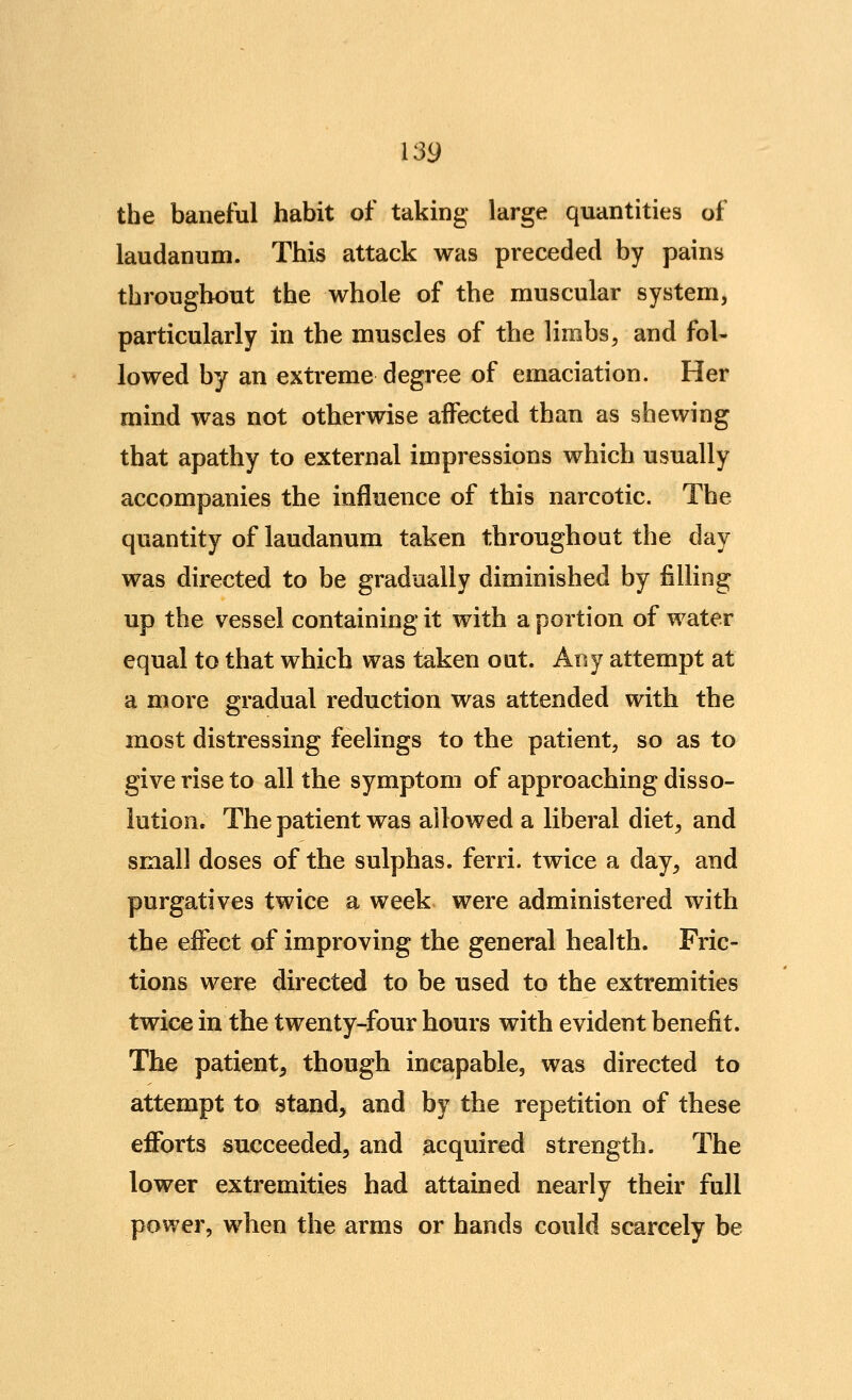 the baneful habit of taking large quantities of laudanum. This attack was preceded by pains throughout the whole of the muscular system, particularly in the muscles of the limbs^ and fol- lowed by an extreme degree of emaciation. Her mind was not otherwise affected than as shewing that apathy to external impressions which usually accompanies the influence of this narcotic. The quantity of laudanum taken throughout the day was directed to be gradually diminished by filling up the vessel containing it with a portion of water equal to that which was taken out. Any attempt at a more gradual reduction was attended with the most distressing feelings to the patient, so as to give rise to all the symptom of approaching disso- lution. The patient was allowed a liberal diet^ and small doses of the sulphas, ferri. twice a day, and purgatives twice a week were administered with the effect of improving the general health. Fric- tions were directed to be used to the extremities twice in the twenty-four hours with evident benefit. The patient, though incapable, was directed to attempt to stand, and by the repetition of these eflbrts succeeded, and acquired strength. The lower extremities had attained nearly their full power, when the arms or hands could scarcely be