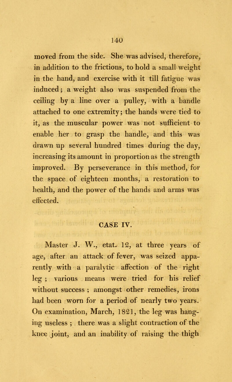 moved from the side. She was advised, therefore, in addition to the frictions, to hold a small weight in the hand, and exercise with it till fatigue was induced; a weight also was suspended from the ceiling by a line over a pulley, with a handle attached to one extremity; the hands were tied to it, as the muscular power was not sufficient to enable her to grasp the handle, and this was drawn up several hundred times during the day, increasing its amount in proportion as the strength improved. By perseverance in this method, for the space of eighteen months, a restoration to health, and the power of the hands and arms was eifected. CASE IV. Master J. W., etat. 12, at three years of age, after an attack of fever, was seized appa- rently with a paralytic affection of the right leg ; various means were tried for his relief without success ; amongst other remedies, irons had been worn for a period of nearly two years. On examination, March, 1821, the leg was hang- ing useless ; there was a slight contraction of the knee joint, and an inability of raising the thigh