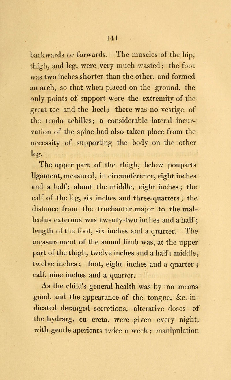 backwards or forwards. The muscles of the hip/ thigbj and leg, were v^ery much wasted; the foot was two inches shorter than the other, and formed an arch, so that when placed on the ground, the only points of support were the extremity of the great toe and the heel; there was no vestige of the tendo achilles; a considerable lateral incur- vation of the spine had also taken place from the necessity of supporting the body on the other leg. The upper part of the thigh, below pouparts ligament, measured, in circumference, eight inches and a half; about the middle, eight inches; the calf of the leg, six inches and three-quarters ; the distance from the trochanter major to the mal- leolus externus was twenty-two inches and a half; length of the foot, six inches and a quarter. The measurement of the sound limb was, at the upper part of the thigh, twelve inches and a half; middle, twelve inches ; foot, eight inches and a quarter ; calf, nine inches and a quarter. As the child's general health was by no means good, and the appearance of the tongue, &c. in- dicated deranged secretions, alterative doses of the hydrarg. cu creta. were given every night, with gentle aperients twice a week ; manipulation