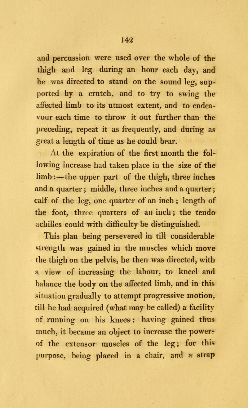 and percussion were used over the whole of the thigh and leg during an hour each day, and he was directed to stand on the sound leg, sup- ported by a crutchj and to try to swing the affected limb to its utmost extent, and to endea- vour each time to throw it out further than the preceding, repeat it as frequently, and during as great a length of time as he could bear. At the expiration of the first month the fol- lowing increase had taken place in the size of the limb:—the upper part of the thigh, three inches and a quarter; middle, three inches and a quarter; calf of the leg, one quarter of an inch; length of the foot, three quarters of an inch; the tendo achilles could with difficulty be distinguished. This plan being persevered in till considerable strength was gained in the muscles which move the thigh on the pelvis, he then was directed, with a view of increasing the labour, to kneel and balance the body on the affected limb, and in this situation gradually to attempt progressive motion, till he had acquired (what may be called) a facility of running on his knees : having gained thus much, it became an object to increase the powers of the extensor muscles of the leg; for this purpose, being placed in a chair, and a strap