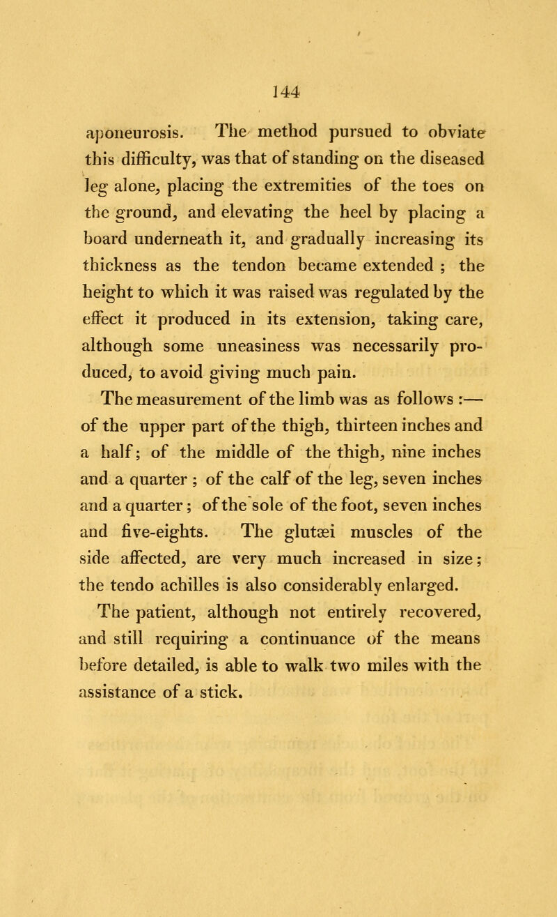 aponeurosis. The method pursued to obviate this difficulty, was that of standing on the diseased leg alone, placing the extremities of the toes on the ground, and elevating the heel by placing a board underneath it, and gradually increasing its thickness as the tendon became extended ; the height to which it was raised was regulated by the effect it produced in its extension, taking care, although some uneasiness was necessarily pro- ducedj to avoid giving much pain. The measurement of the limb was as follows :— of the upper part of the thigh, thirteen inches and a half; of the middle of the thigh, nine inches and a quarter ; of the calf of the leg, seven inches and a quarter; of the sole of the foot, seven inches and five-eights. The glutaei muscles of the side affected, are very much increased in size; the tendo achilles is also considerably enlarged. The patient, although not entirely recovered, and still requiring a continuance of the means before detailed, is able to walk two miles with the assistance of a stick.