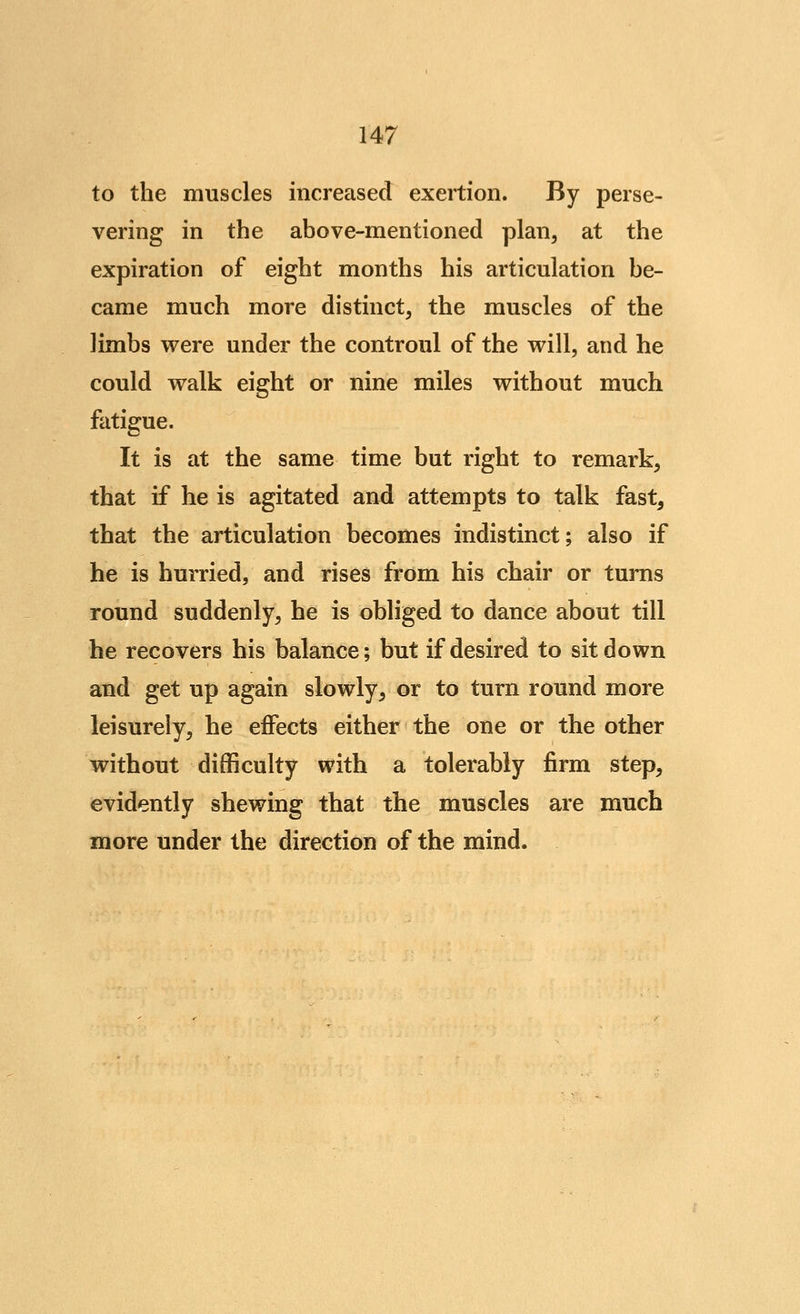 to the muscles increased exertion. By perse- vering in the above-mentioned plan, at the expiration of eight months his articulation be- came much more distinct, the muscles of the limbs were under the controul of the will, and he could walk eight or nine miles without much fatigue. It is at the same time but right to remark, that if he is agitated and attempts to talk fast, that the articulation becomes indistinct; also if he is hurried, and rises from his chair or turns round suddenly, he is obliged to dance about till he recovers his balance; but if desired to sit down and get up again slowly, or to turn round more leisurely, he effects either the one or the other without difficulty with a tolerably firm step, evidently shewing that the muscles are much more under the direction of the mind.