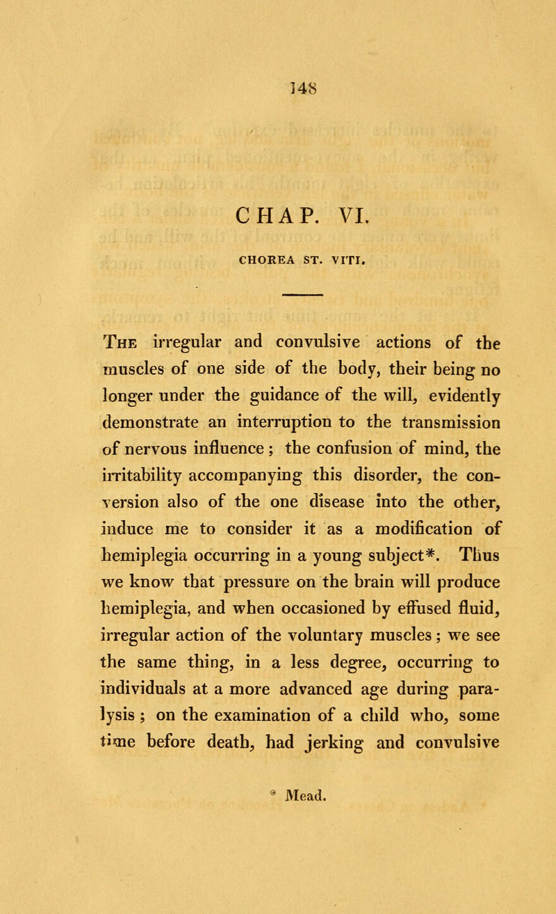 CHAP. VI. CHOREA ST. VITI. The irregular and convulsive actions of the rnuscles of one side of the body, their being no longer under the guidance of the will, evidently demonstrate an interruption to the transmission of nervous influence ; the confusion of mind, the irritability accompanying this disorder, the con- version also of the one disease into the other, induce me to consider it as a modification of hemiplegia occurring in a young subject =*. Thus we know that pressure on the brain will produce hemiplegia, and when occasioned by eifused fluid, irregular action of the voluntary muscles; we see the same thing, in a less degree, occurring to individuals at a more advanced age during para- lysis ; on the examination of a child who, some time before death, had jerking and convulsive * Mead.