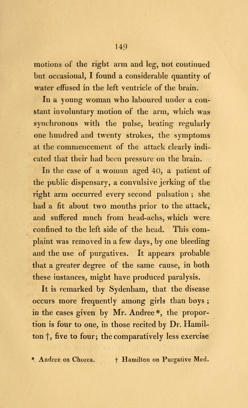 motions of the right arm and leg, not continued but occasional, I found a considerable quantity of water effused in the left ventricle of the brain. In a young woman who laboured under a con- stant involuntary motion of the arm, which was synchronous with the pulse, beating regularly one hundred and twenty strokes, the symptoms at the commencement of the attack clearly indi- cated that their had been pressure on the brain. In the case of a woman aged 40, a patient of the public dispensary, a convulsive jerking of the right arm occurred every second pulsation ; she had a fit about two months prior to the attack, and suffered much from head-achs, which were confined to the left side of the head. This com- plaint was removed in a few days, by one bleeding and the use of purgatives. It appears probable that a greater degree of the same cause, in both these instances, might have produced paralysis. It is remarked by Sydenham, that the disease occurs more frequently among girls than boys ; in the cases given by Mr. Andree ^, the propor- tion is four to one, in those recited by Dr. Hamil- ton t^ five to four; the comparatively less exercise ^ Andree on Chorea. f Hamilton on Purgative Med.