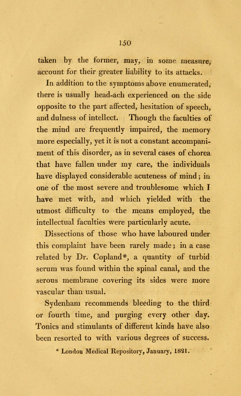 taken by the former, may, in some measure, account for their greater liability to its attacks. In addition to the symptoms above enumerated, there is usually head-ach experienced on the side opposite to the part affected, hesitation of speech, and dulness of intellect. Though the faculties of the mind are frequently impaired, the memory more especially, yet it is not a constant accompani- ment of this disorder, as in several cases of chorea that have fallen under my care, the individuals have displayed considerable acuteness of mind; in one of the most severe and troublesome which I have met vrith, and which yielded with the utmost difficulty to the means employed, the intellectual faculties were particularly acute. Dissections of those who have laboured under this complaint have been rarely made; in a case related by Dr. Copland*, a quantity of turbid serum was found within the spinal canal, and the serous membrane covering its sides were more vascular than usual. Sydenham recommends bleeding to the third or fourth time, and purging every other day. Tonics and stimulants of different kinds have also been resorted to with various degrees of success. * Londoo Medical Repository, January, 1831.