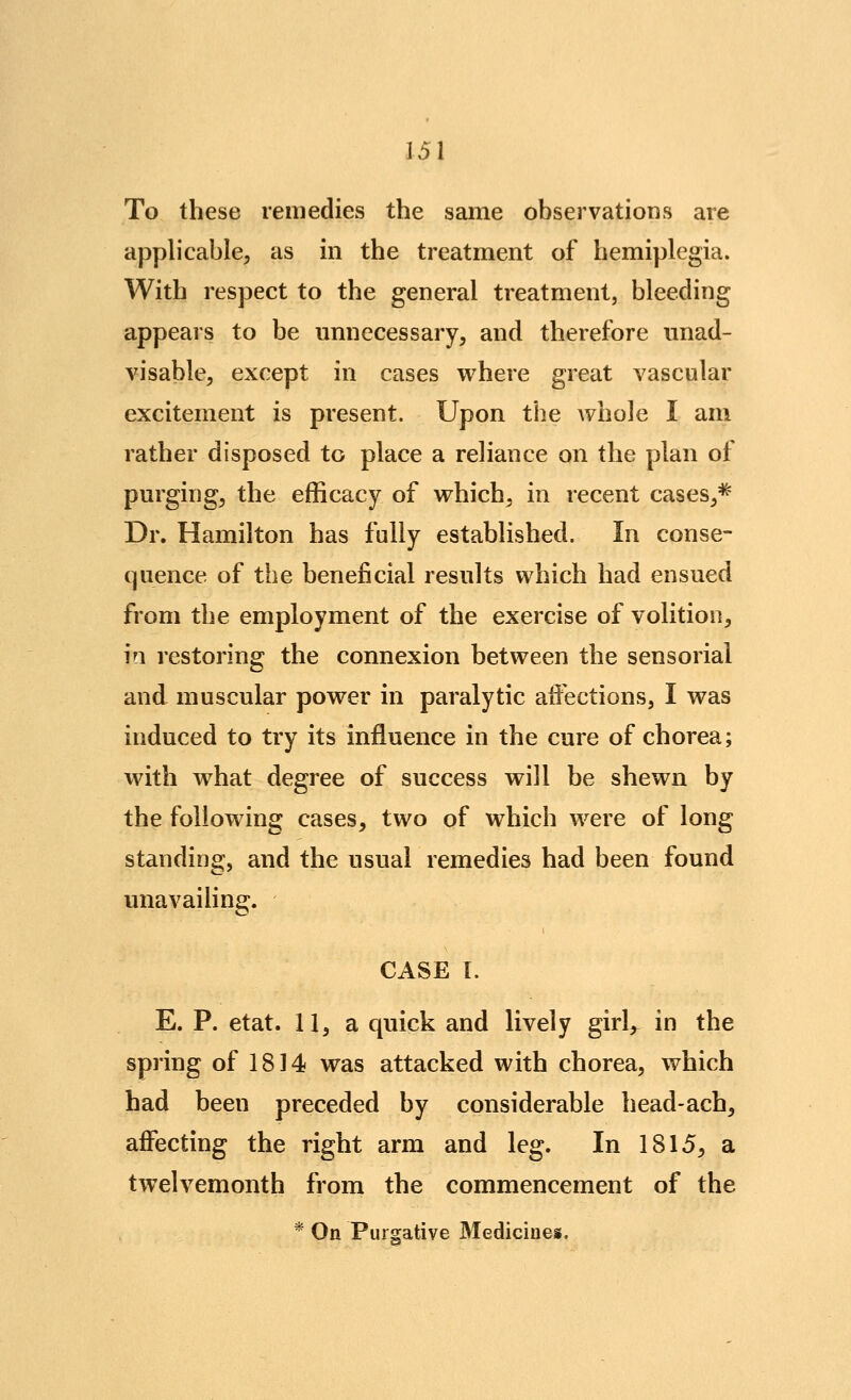 To these remedies the same observations are applicable^ as in the treatment of hemiplegia. With respect to the general treatment, bleeding appears to be unnecessary, and therefore unad- visable, except in cases where great vascular excitement is present. Upon the Avhole I am rather disposed to place a reliance on the plan of purging, the efficacy of which, in recent cases,=^ Dr. Hamilton has fully established. In conse- quence of the beneficial results which had ensued from the employment of the exercise of volition, in restoring the connexion between the sensorial and muscular power in paralytic affections, I was induced to try its influence in the cure of chorea; with what degree of success will be shewn by the following cases, two of which were of long standing, and the usual remedies had been found unavailing. CASE 1. E. P. etat. 11, a quick and lively girl, in the spring of 1814 was attacked with chorea, which had been preceded by considerable head-ach, affecting the right arm and leg. In 1815, a twelvemonth from the commencement of the * On Purgative 3Iedicines.