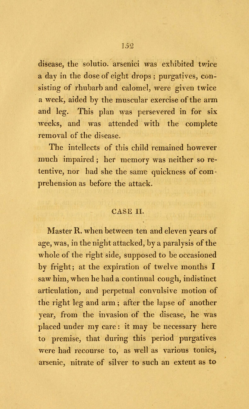 disease, the solutio. arsenici was exhibited twice a day in the dose of eight drops ; purgatives, con- sisting of rhubarb and calomel, were given twice a week, aided by the muscular exercise of the arm and leg. This plan vras persevered in for six weeks, and was attended with the complete removal of the disease. The intellects of this child remained however much impaired; her memory was neither so re- tentive, nor had she the same quickness of com- prehension as before the attack. CASE II. Master R. when between ten and eleven years of age, was, in the night attacked, by a paralysis of the whole of the right side, supposed to be occasioned by fright; at the expiration of twelve months I saw him, when he had a continual cough, indistinct articulation, and perpetual convulsive motion of the right leg and arm; after the lapse of another year, from the invasion of the disease, he was placed under my care: it may be necessary here to premise, that during this period purgatives were had recourse to, as well as various tonics, arsenic, nitrate of silver to such an extent as to