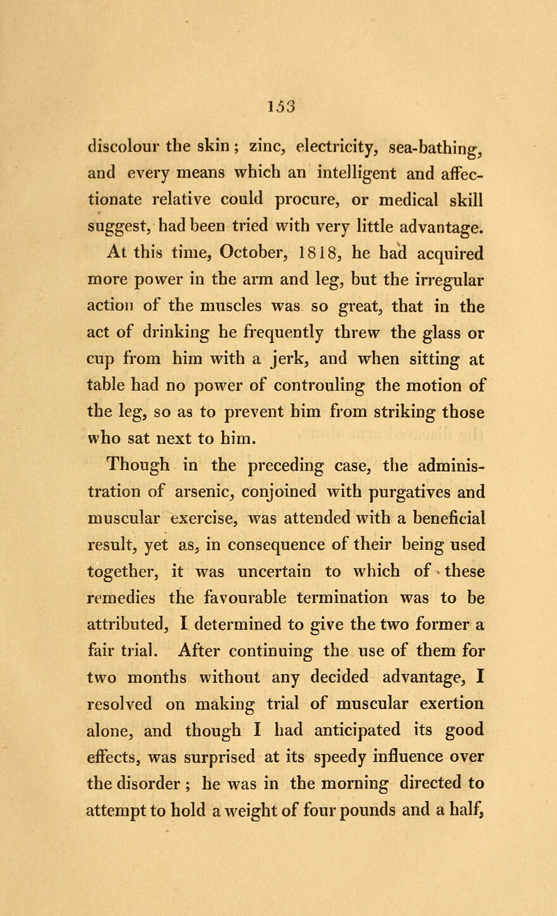 discolour the skin; zinc, electricity, sea-bathing, and every means which an intelligent and affec- tionate relative could procure, or medical skill suggest, had been tried with very little advantage. At this time, October, 1818, he had acquired more power in the arm and leg, but the irregular action of the muscles was so great, that in the act of drinking he frequently threw the glass or cup from him with a jerk, and when sitting at table had no power of controuling the motion of the leg, so as to prevent him from striking those who sat next to him. Though in the preceding case, the adminis- tration of arsenic^ conjoined with purgatives and muscular exercise, was attended with a beneficial result, yet as, in consequence of their being used together, it was uncertain to which of these remedies the favourable termination was to be attributed, I determined to give the two former a fair trial. After continuing the use of them for two months without any decided advantage, I resolved on making trial of muscular exertion alone, and though I had anticipated its good effects, was surprised at its speedy influence over the disorder ; he was in the morning directed to attempt to hold a weight of four pounds and a half,