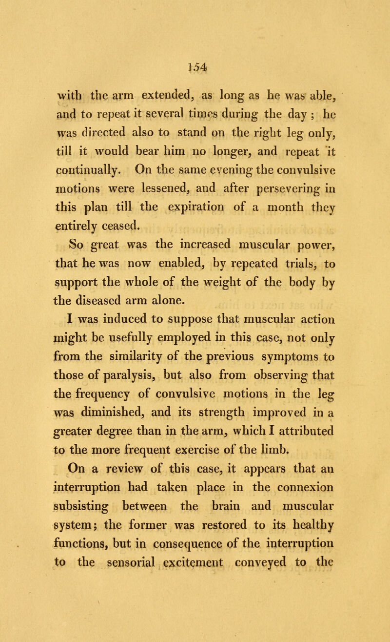 with the arm extended^ as long as he was ahle, and to repeat it several times during the day ; he was directed also to stand on the right leg only, till it Avould bear him no longer, and repeat it continually. On the same evening the convulsive motions were lessened, and after persevering in this plan till the expiration of a month they entirely ceased. So great was the increased muscular power, that he was now enabled, by repeated trials, to support the whole of the weight of the body by the diseased arm alone. I was induced to suppose that muscular action might be usefully employed in this case, not only from the similarity of the previous symptoms to those of paralysis, but also from observing that the frequency of convulsive motions in the leg was diminished, and its strength improved in a greater degree than in the arm, which I attributed to the more frequent exercise of the limb. On a review of this case, it appears that an interruption had taken place in the connexion subsisting between the brain and muscular system; the former was restored to its healthy functions, but in consequence of the interruption to the sensorial excitement conveyed to the