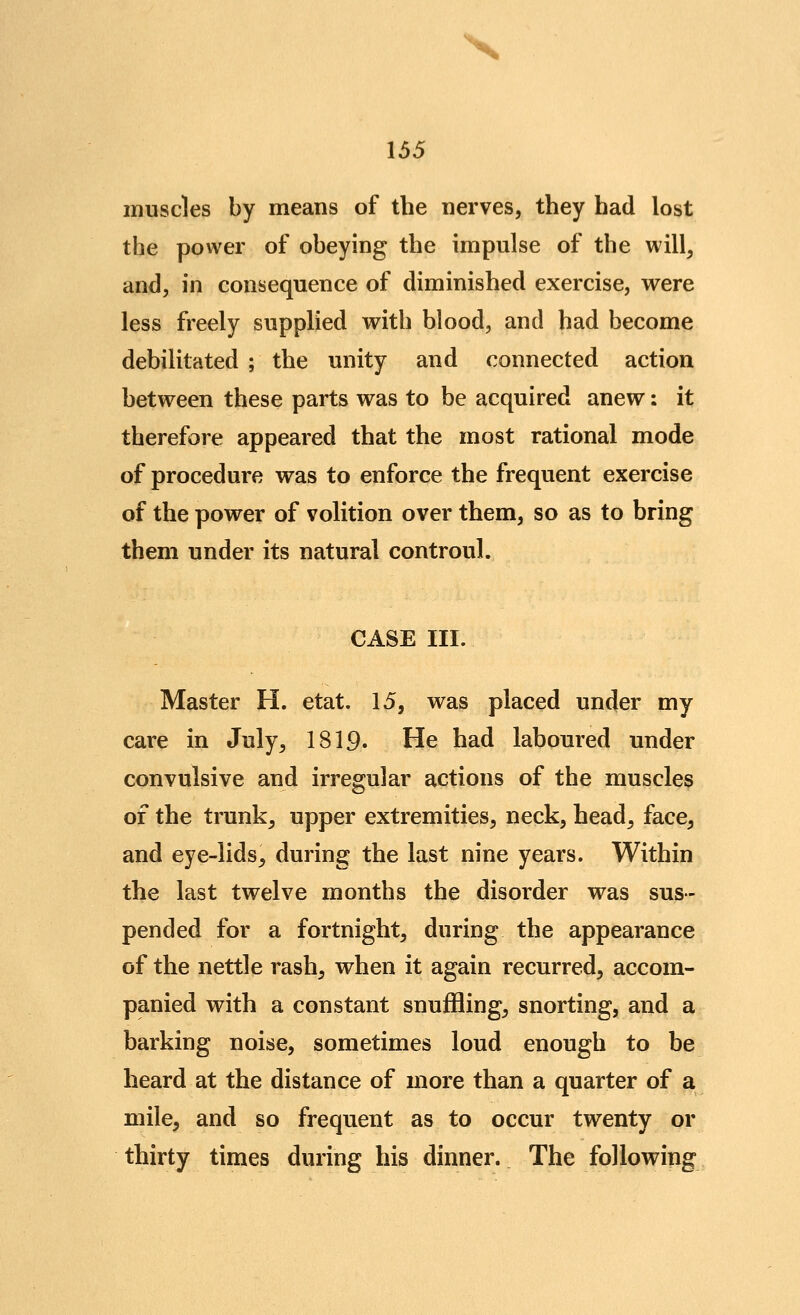X 155 muscles by means of the nerves, they had lost the power of obeying the impulse of the will, and, in consequence of diminished exercise, were less freely supplied with blood, and had become debilitated ; the unity and connected action between these parts was to be acquired anew: it therefore appeared that the most rational mode of procedure was to enforce the frequent exercise of the power of volition over them, so as to bring them under its natural controul. CASE III. Master H. etat. 15, was placed under my care in July, 1819. He had laboured under convulsive and irregular actions of the muscles of the trunk, upper extremities, neck, head, face, and eye-lids, during the last nine years. Within the last twelve months the disorder was sus- pended for a fortnight, during the appearance of the nettle rash, when it again recurred, accom- panied with a constant snuffling, snorting, and a barking noise, sometimes loud enough to be heard at the distance of more than a quarter of a mile, and so frequent as to occur twenty or thirty times during his dinner. The following