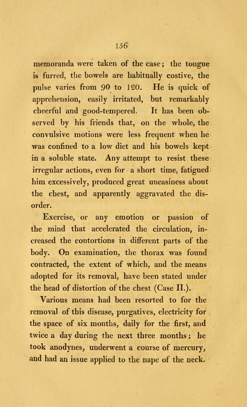 memoranda were taken of the case; the tongue is furred, the bowels are habitually costive, the pulse varies from 90 to 120. He is quick of apprehension, easily irritated, but remarkably cheerful and good-tempered. It has been ob- served by his friends that, on the whole, the convulsive motions were less frequent when he was confined to a low diet and his bowels kept in a soluble state. Any attempt to resist these irregular actions, even for a short time, fatigued him excessively, produced great uneasiness about the chest, and apparently aggravated the dis- order. Exercise, or any emotion or passion of the mind that accelerated the circulation, in- creased the contortions in different parts of the body. On examination^ the thorax was found contracted, the extent of which, and the means adopted for its removal, have been stated under the head of distortion of the chest (Case II.). Various means had been resorted to for the removal of this disease, purgatives, electricity for the space of six months, daily for the first, and twice a day during the next three months; he took anodynes^ underwent a course of mercury, and had an issue applied to the nape of the neck.