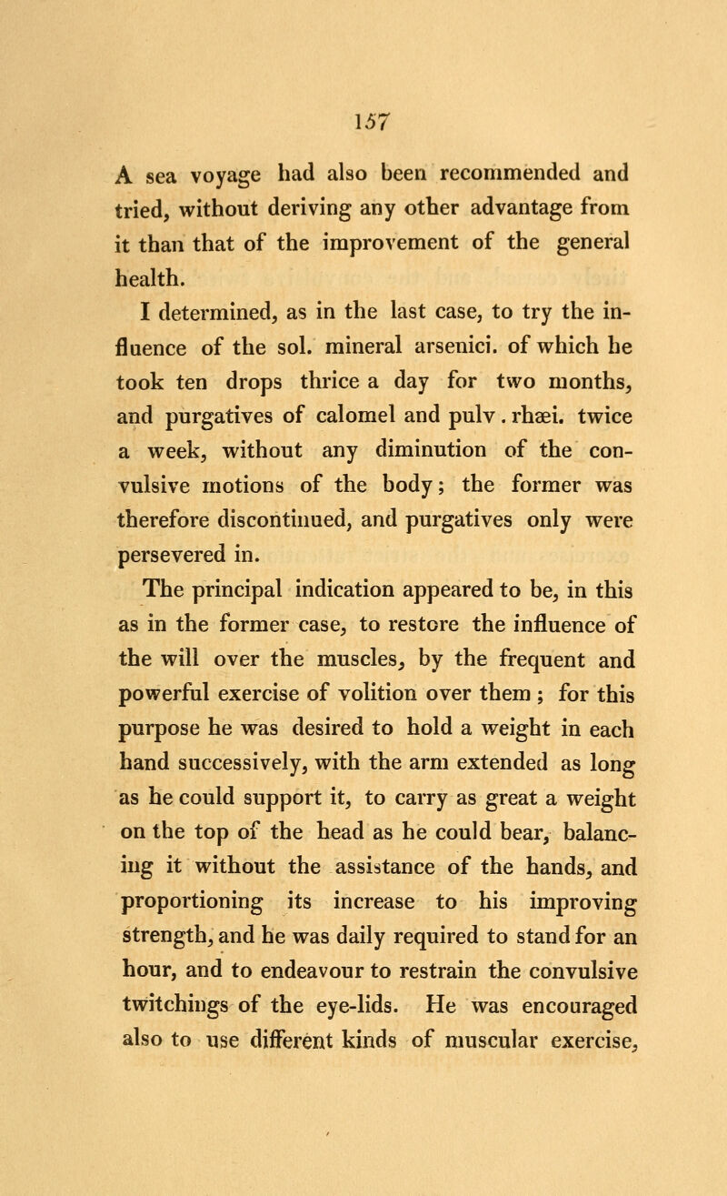 A sea voyage had also been recommended and tried, without deriving any other advantage from it than that of the improvement of the general health. I determined, as in the last case, to try the in- fluence of the sol. mineral arsenici. of which he took ten drops thrice a day for two months, and purgatives of calomel and pulv. rhaei. twice a week, without any diminution of the con- vulsive motions of the body; the former was therefore discontinued, and purgatives only were persevered in. The principal indication appeared to be, in this as in the former case, to restore the influence of the will over the muscles, by the frequent and powerful exercise of volition over them ; for this purpose he was desired to hold a weight in each hand successively, with the arm extended as long as he could support it, to carry as great a weight on the top of the head as he could bear, balanc- ing it without the assistance of the hands, and proportioning its increase to his improving strength, and he was daily required to stand for an hour, and to endeavour to restrain the convulsive twitchings of the eye-lids. He was encouraged also to use different kinds of muscular exercise.