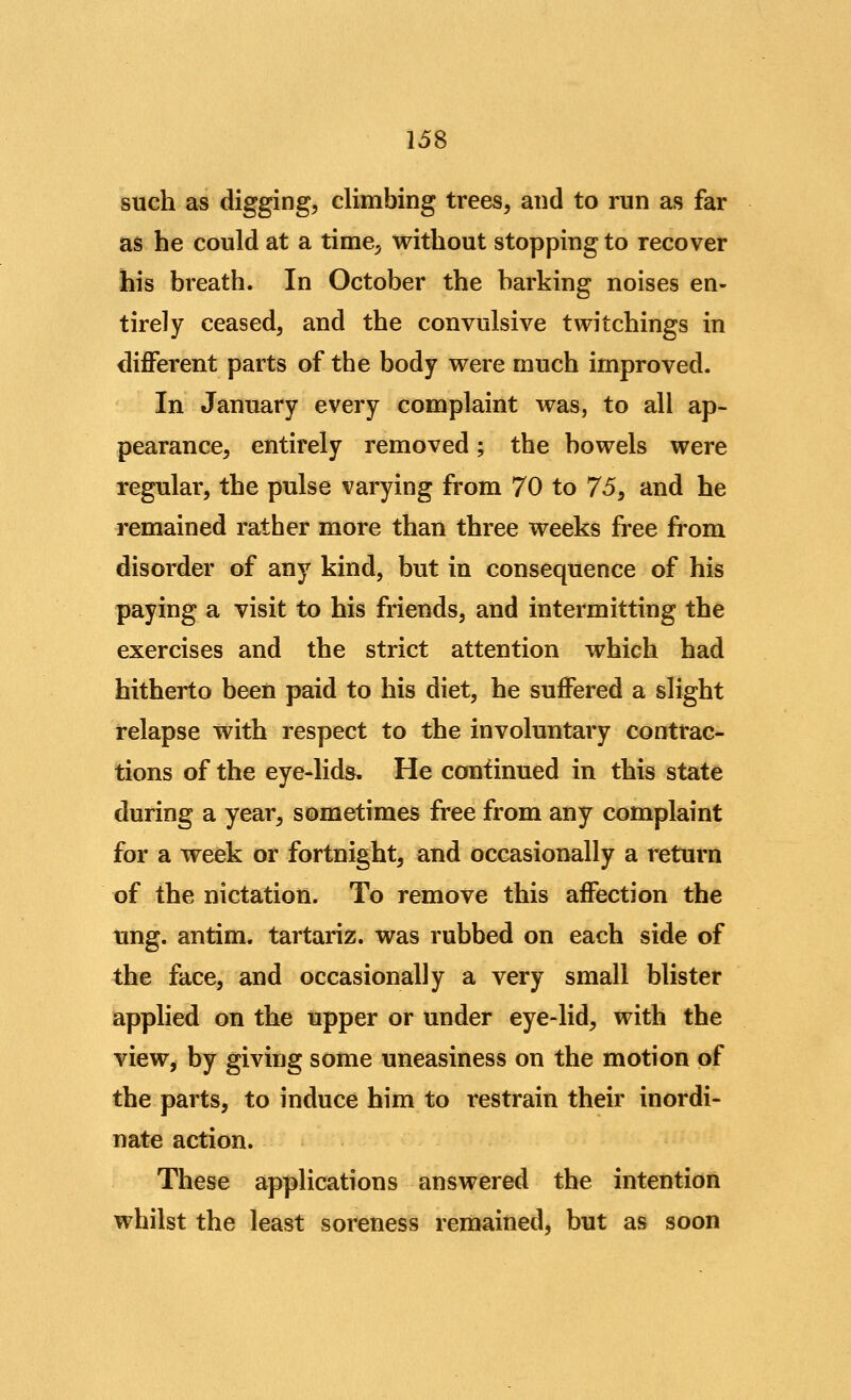 such as digging, climbing trees, and to run as far as he could at a time, without stopping to recover his breath. In October the barking noises en- tirely ceased, and the convulsive twitchings in diflPerent parts of the body were much improved. In January every complaint was, to all ap- pearance, entirely removed; the bowels were regular, the pulse varying from 70 to 15^ and he remained rather more than three weeks free from disorder of any kind, but in consequence of his paying a visit to his friends, and intermitting the exercises and the strict attention which had hitherto been paid to his diet, he suffered a slight relapse with respect to the involuntary contrac- tions of the eye-lid&. He continued in this state during a year, sometimes free from any complaint for a week or fortnight, and occasionally a return of the nictation. To remove this affection the ling, antim. tartariz. was rubbed on each side of the face, and occasionally a very small blister applied on the upper or under eye-lid, with the view, by giving some uneasiness on the motion of the parts, to induce him to restrain their inordi- nate action. These applications answered the intention whilst the least soreness remained, but as soon