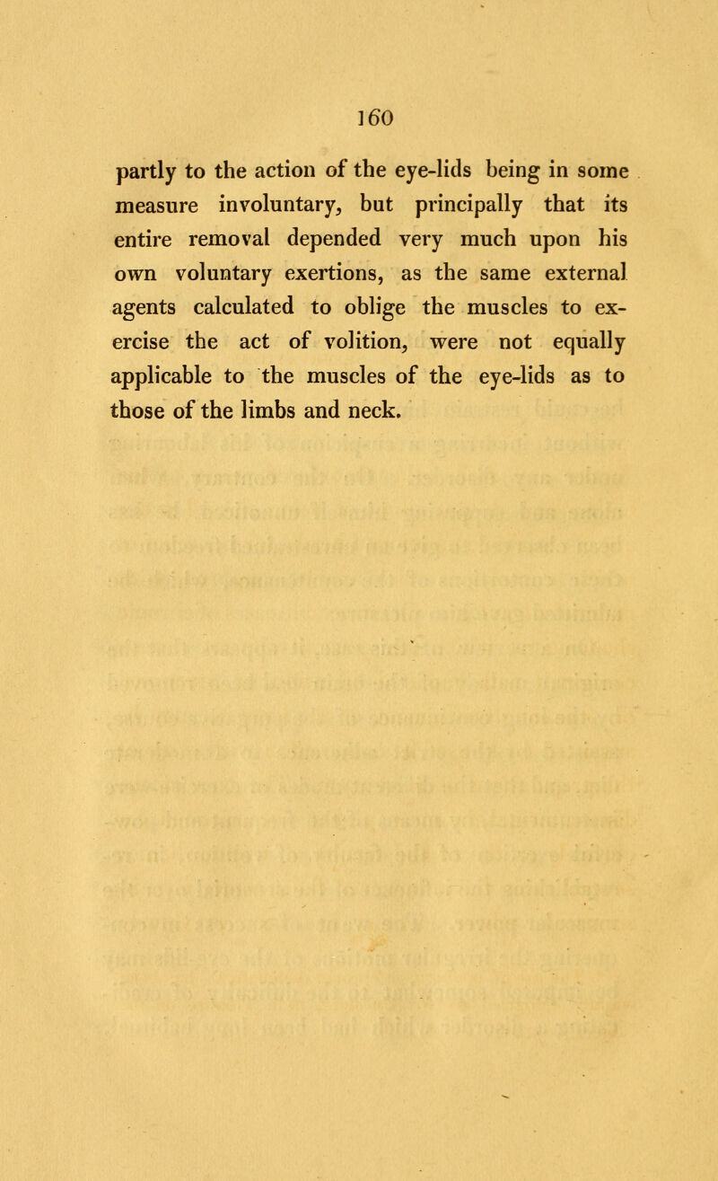 partly to the action of the eye-lids being in some measure involuntary, but principally that its entire removal depended very much upon his own voluntary exertions, as the same external agents calculated to oblige the muscles to ex- ercise the act of volition, were not equally applicable to the muscles of the eye-lids as to those of the limbs and neck.