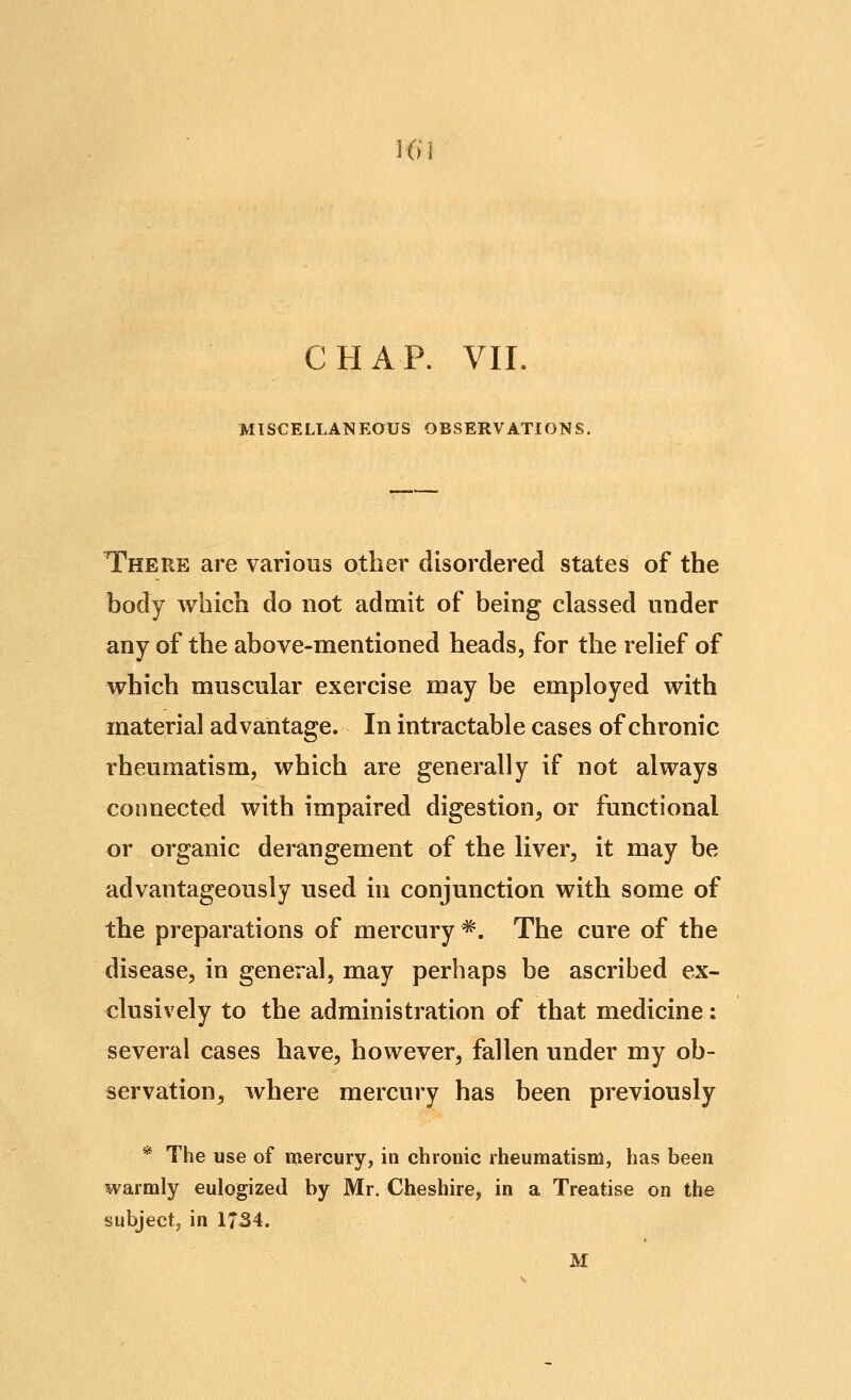 K( CHAP. VII, MlSCELLANRaUS OBSERVATIONS. There are various other disordered states of the body which do not admit of being classed under any of the above-mentioned heads, for the relief of which muscular exercise may be employed with material advantage. In intractable cases of chronic rheumatism, which are generally if not always connected with impaired digestion, or functional or organic derangement of the liver^ it may be advantageously used in conjunction with some of the preparations of mercury *. The cure of the disease, in general, may perhaps be ascribed ex- clusively to the administration of that medicine: several cases have, however, fallen under my ob- servation, where mercury has been previously * The use of mercury, in chronic rheumatism, has been warmly eulogized by Mr. Cheshire, in a Treatise on the subject, in 1734. M