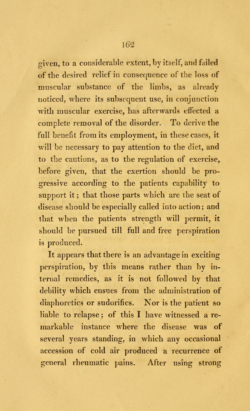 given, to a considerable extent, by itself, and failed of the desired relief in consequence of the loss of muscular substance of the limbs, as already noticed, where its subsequent use, in conjunction with muscular exercise, has afterwards effected a complete removal of the disorder. To derive the full benefit from its employment, in these cases, it will be necessary to pay attention to the diet, and to the cautions, as to the regulation of exercise, before given, that the exertion should be pro- gressive according to the patients capability to support it; that those parts which are the seat of disease should be especially called into action; and that when the patients strength will permit, it should be pursued till full and free perspiration is produced. It appears that there is an advantage in exciting perspiration, by this means rather than by in- ternal remedies, as it is not followed by that debility which ensues from the administration of diaphoretics or sudorifics. Nor is the patient so liable to relapse; of this I have witnessed a re- markable instance where the disease was of several years standing, in which any occasional accession of cold air produced a recurrence of general rheumatic pains. After using strong