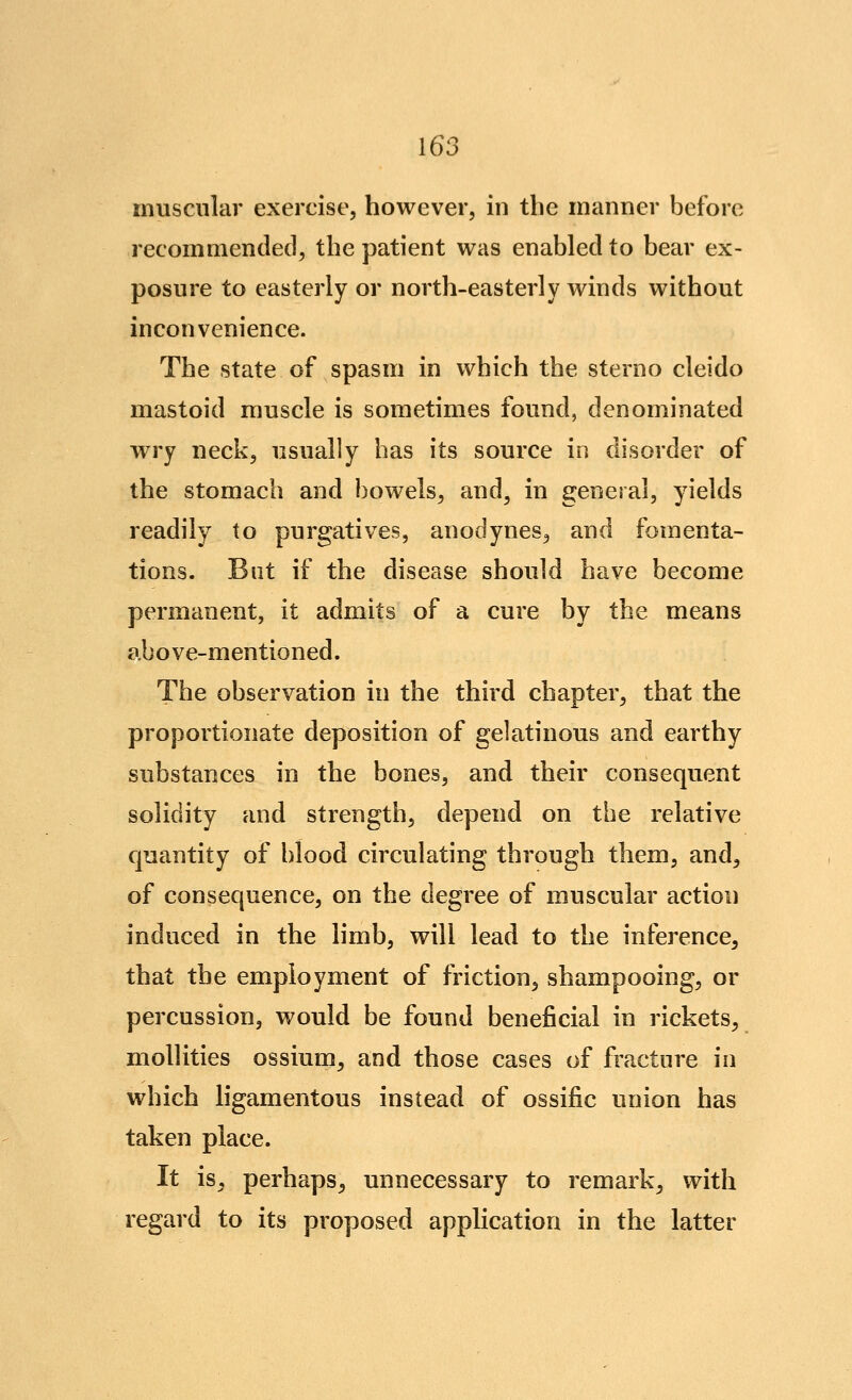 muscular exercise, however, in the manner before recommended, the patient was enabled to bear ex- posure to easterly or north-easterly winds without inconvenience. The state of spasm in which the sterno cleido mastoid muscle is sometimes found, denominated wry neck, usually has its source in disorder of the stomach and bowels, and, in general, yields readily to purgatives, anodynes, and fomenta- tions. But if the disease should have become permanent, it admits of a cure by the means above-mentioned. The observation in the third chapter, that the proportionate deposition of gelatinous and earthy substances in the bones, and their consequent solidity and strength, depend on the relative quantity of blood circulating through them, and, of consequence, on the degree of muscular action induced in the limb, will lead to the inference, that the employment of friction, shampooing, or percussion, would be found beneficial in rickets, mollities ossium, and those cases of fracture in which hgamentous instead of ossific union has taken place. It is, perhaps, unnecessary to remark, with regard to its proposed application in the latter