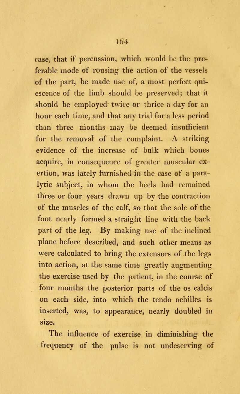 154 case, that if percussion, which would be the pre- ferable mode of rousing the action of the vessels of the part, be made use of, a most perfect qui- escence of the limb should be preserved; that it should be employed* twice or thrice a day for an hour each time, and that any trial for a less period than three months may be deemed insufficient for the removal of the complaint. A striking evidence of the increase of bulk which bones acquire, in consequence of greater muscular ex- ertion, was lately furnished in the case of a para- lytic subject, in whom the heels had remained three or four years drawn up by the contraction of the muscles of the calf, so that the sole of the foot nearly formed a straight line with the back part of the leg. By making use of the inclined plane before described, and such other means as were calculated to bring the extensors of the legs into action, at the same time greatly augmenting the exercise used by the patient, in the course of four months the posterior parts of the os calcis on each side, into which the tendo achilles is inserted, was, to appearance, nearly doubled in size. The influence of exercise in diminishing the frequency of the pulse is not undeserving of