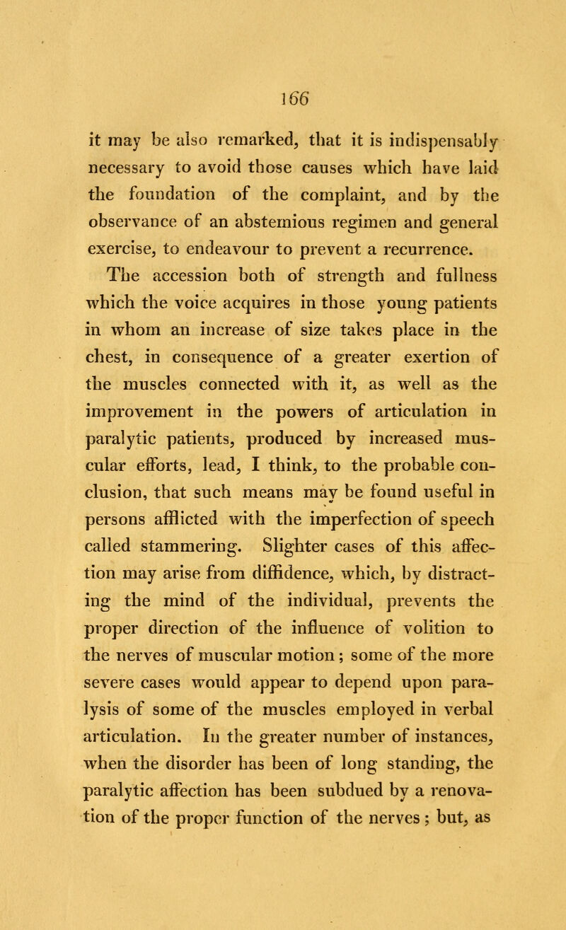 it raay be also remarked^ that it is indispensably necessary to avoid those causes which have laid the foundation of the complaint, and by the observance of an abstemious regimen and general exercise, to endeavour to prevent a recurrence. The accession both of strength and fullness which the voice acquires in those young patients in whom an increase of size takes place in the chest, in consequence of a greater exertion of the muscles connected with it, as well as the improvement in the powers of articulation in paralytic patients, produced by increased mus- cular efforts, lead, I think, to the probable con- clusion, that such means may be found useful in persons afflicted with the imperfection of speech called stammering. Slighter cases of this affec- tion may arise from diffidence, which, by distract- ing the mind of the individual, prevents the proper direction of the influence of volition to the nerves of muscular motion ; some of the more severe cases would appear to depend upon para- lysis of some of the muscles employed in verbal articulation. In the greater number of instances, when the disorder has been of long standing, the paralytic affection has been subdued by a renova- tion of the proper function of the nerves; but, as