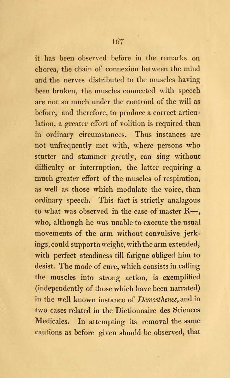 it has been observed before in the remarks on chorea^ the chain of connexion between the mind and the nerves distributed to the muscles having been broken, the muscles connected with speech are not so much under the controul of the will as before^ and therefore, to produce a correct articu- lation^ a greater effort of volition is required than in ordinary circumstances. Thus instances are not unfrequently met with, where persons who stutter and stammer greatly, can sing without difficulty or interruption, the latter requiring a much greater effort of the muscles of respiration, as well as those which modulate the voice, than ordinary speech. This fact is strictly analagous to what was observed in the case of master R—, who, although he was unable to execute the usual movements of the arm without convulsive jerk- ings, could stipport a weight, with the arm extended, with perfect steadiness till fatigue obliged him to desist. The mode of cure, which consists in calling the muscles into strong action, is exemplified (independently of those which have been narrated) in the well known instance of Demosthenes, and in two cases related in the Dictionnaire des Sciences Medicales. In attempting its removal the same cautions as before given should be observed, that