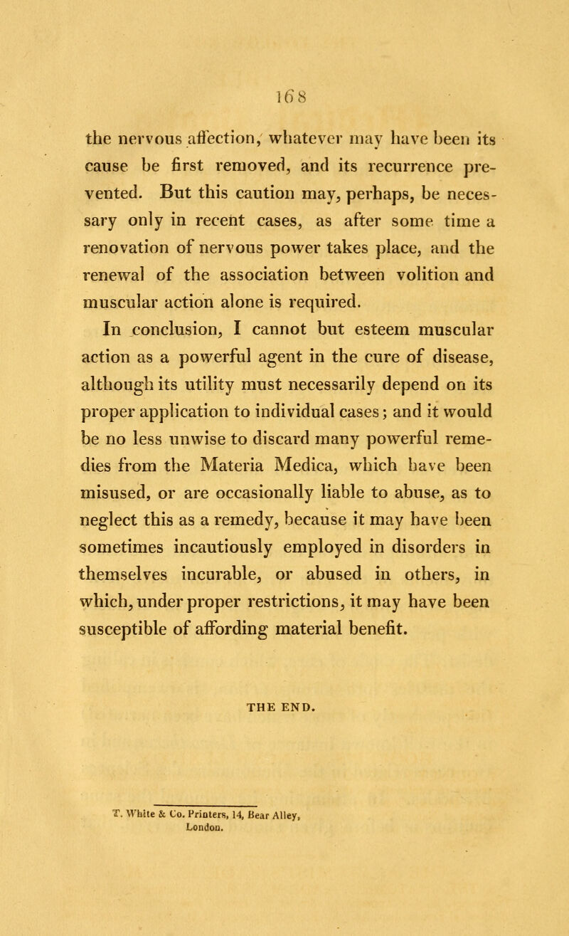 the nervous affection, whatever may have been its cause be first removed, and its recurrence pre- vented. But this caution may^ perhaps, be neces- sary only in receiit cases, as after some time a renovation of nervous power takes place, and the renewal of the association between volition and muscular action alone is required. In conclusion, I cannot but esteem muscular action as a powerful agent in the cure of disease, although its utility must necessarily depend on its proper application to individual cases; and it would be no less unwise to discard many powerful reme- dies from the Materia Medica, which have been misused, or are occasionally liable to abuse^ as to neglect this as a remedy, because it may have been sometimes incautiously employed in disorders in themselves incurable, or abused in others, in which, under proper restrictions^ it may have been susceptible of affording material benefit. THE END. T. White & Co. Printers, 14, Bear Alley, London.