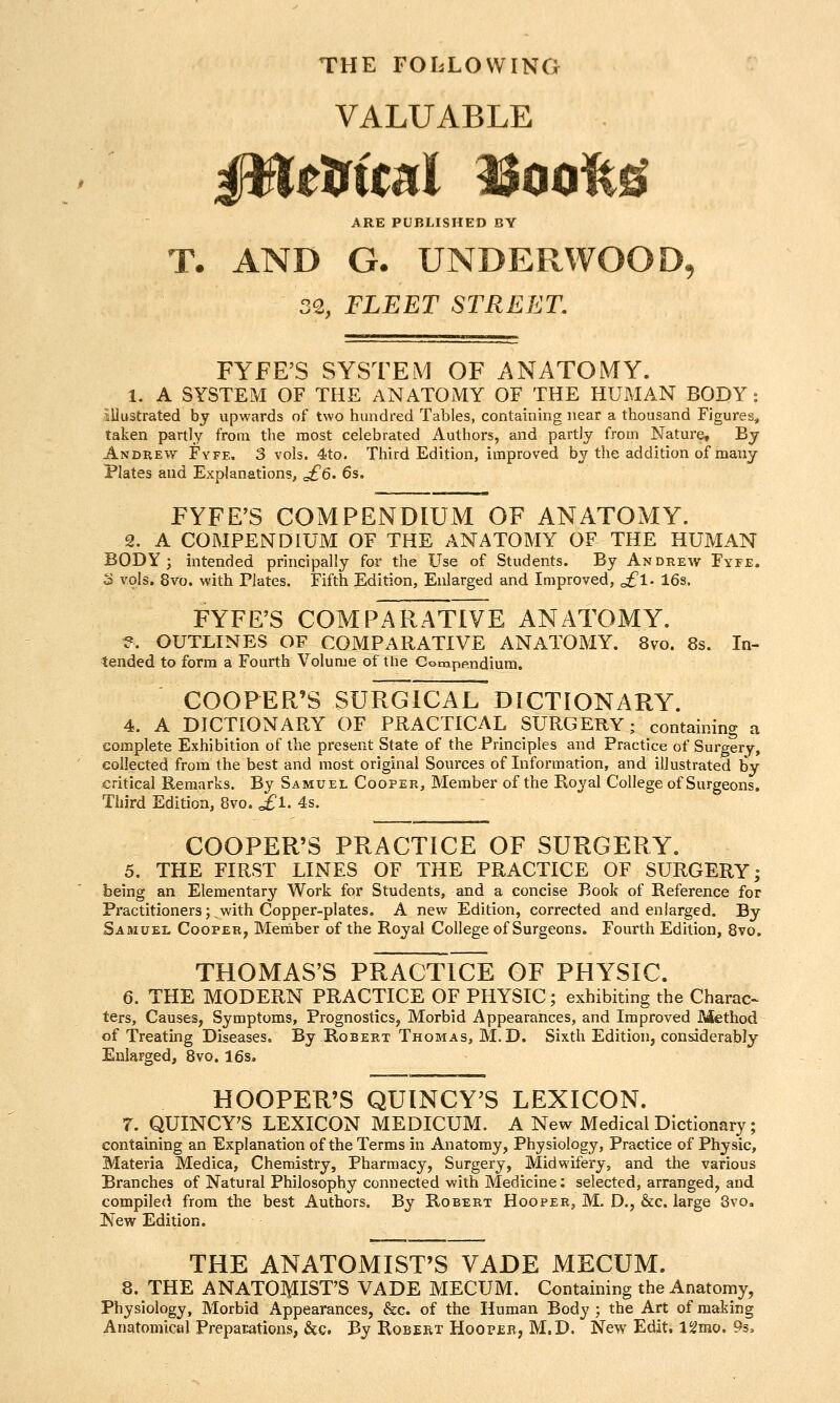 THE FOIiLOWING VALUABLE 0ttiiitnl Booifeg? ^RE PUBLISHED BY T. AND G. UNDERWOOD, 32, FLEET STREET. FYFE'S SYSTEM OF ANATOMY. 1. A SYSTEM OF THE ANATOMY OF THE HUMAN BODY: illustrated by upwards of two hundred Tables, containing near a thousand Figures, taken partly from the most celebrated Authors, and partly from Nature, By Andrew Fyfe. 3 vols. 4to. Third Edition, improved by the addition of many Plates and Explanations, ^6. 6s. FYFE'S COMPENDIUM OF ANATOMY. 2. A COMPENDIUM OF THE ANATOMY OF THE HUMAN BODY; intended principally for the Use of Students. By Andrew Fyfe. S vols. 8vo. with Plates. Fifth Edition, Enlarged and Improved, ^1. 16s. FYFE'S COMPARATIVE ANATOMY. ?. OUTLINES OF COMPARATIVE ANATOMY. 8vo. 8s. In- tended to form a Fourth Volume of the Compendium. COOPER'S SURGICAL DICTIONARY. 4. A DICTIONARY OF PRACTICAL SURGERY; containing a complete Exhibition of the present State of the Principles and Practice of Surgery, collected from the best and most original Sources of Information, and illustrated by critical Remarks. By Samuel Cooper, Member of the Royal College of Surgeons. Third Edition, 8vo. £l. 4s. COOPER'S PRACTICE OF SURGERY. 5. THE FIRST LINES OF THE PRACTICE OF SURGERY j being an Elementary Work for Students, and a concise Book of Reference for Practitioners; v/ith Copper-plates. A new Edition, corrected and enlarged. By Samuel Cooper, Member of the Royal College of Surgeons. Fourth Edition, 8vo. THOMAS'S PRACTICE OF PHYSIC. 6. THE MODERN PRACTICE OF PHYSIC; exhibiting the Charac- ters, Causes, Symptoms, Prognostics, Morbid Appearances, and Improved Ptiethod of Treating Diseases. By Robert Thobias, M.D. Sixth Edition, considerably Enlarged, 8vo. 16s. HOOPER'S QUINCY^S LEXICON. r. QUINCY'S LEXICON MEDICUM. A New Medical Dictionary; containing an Explanation of the Terms in Anatomy, Physiology, Practice of Physic, Materia Medica, Chemistry, Pharmacy, Surgery, Midwifery, and the various Branches of Natural Philosophy connected with Medicine; selected, arranged, and compiled from the best Authors. By Robert Hooper, M. D., &c. large 3vo. New Edition. THE ANATOMIST'S VADE MECUM. 8. THE ANATOI\IISrS VADE MECUM. Containing the Anatomy, Physiology, Morbid Appearances, &c. of the Human Body ; the Art of making Anatomical Preparations, &c. By Robert Hooper, M.D. New Edit. l^mo. 9s.
