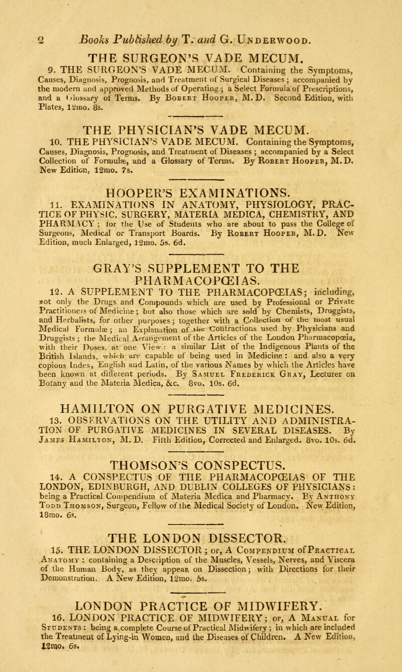 THE SURGEON'S VADE MECUM. 9. THE SURGEON'S VADE MECUM. Containing the Symptoms, Causes, Diagnosis, Prognosis, and Treatment of Surgical Diseases ; accompanied by the modern and approved Methods of Operating ; a Select Formula of Prescriptions, and a «>lossary of Terms. By Bobert Hooper, M. D. Second Edition, with Plates, V^mo. 8s. THE PHYSICIAN'S VADE MECUM. 10. THE PHYSICIAN'S VADE MECUM. Containing the Symptoms, Causes, Diagnosis, Prognosis, and Treatment of Diseases ; accompanied by a Select Collection of Formulse, and a Glossary of Terms. By Robert Hooper, M.D. New Edition, 12rao. 7s. HOOPER'S EXAMINATIONS. 11. EXAMINATIONS IN ANATOMY, PHYSIOLOGY, PRAC- TICE OF PHYSIC. SURGERY, MATERIA MEDICA, CHEMISTRY, AND PHARMACY; for the Use of Students who are about to pass the College of Surgeons, Medical or Transport Boards. By Robert Hooper, M. D. New- Edition, much Enlarged, 12mo. 5s. 6d. GRAY'S SUPPLEMENT TO THE PHARMACOPCEIAS. 12. A SUPPLEMENT TO THE PHARMACOPCEIAS; including, j80t only the Drugs and Compounds which are used by Professional or Private Practitioners of Medicine; but also those which are sold b^'^ Chemists, Druggists, and Herbalists, for othej- purposes; together with a Collection of the most usual Medical Formulae ; an Explanation of tbc Contractions used by Physicians and Druggists ; the Medical Arrangement of the Articles of the London Pharmacopoeia, with their Doses, at one View : a similar List of the Indigenous Plants of the British Islands, which are capable of being used in Medicine : and also a very copious Index, English and Latin, of the various Names by which the Articles have been known at different periods. By Samuel Fiiederick Gray, Lecturer on Botany and the Materia Meriica, &c. 8vo. 10s. 6d. HAMILTON ON PURGATIVE MEDICINES. 13. OBSF.RVATiONS ON THE UTILITY AND ADMINISTRA- TION OF PURGATIVE MEDICINES IN SEVERAL DISEASES. By James Hamilton, M. D. Filth Edition, Corrected and Enlarged. 8vo. 10s. 6d, THOMSONS CONSPECTUS. 14. A CONSPECTUS OF THE PHARMACOPCEIAS OF THE LONDON, EDINBURGH, AND DUBLIN COLLEGES OF PHYSICIANS: being a Practical Compendium of Materia Medica and Pharmacy. By Anthony Todd Thomson, Surgeon, Fellow of the Medical Society of London. New Edition, 18mo. 6s. THE LONDON DISSECTOR. 15. THE LONDON DISSECTOR ; or, A Compendium of Practical Anatomy : containing a Description of the Muscles, Vessels, Nerves, and Viscera of the Human Body, as they appean, on Dissection; with Directions for their Demonstration. A New Edition, 12mo. os. LONDON PRACTICE OF MIDWIFERY. 16. LONDON PRACTICE OF MIDWIFERY; or, A Manual for Students : being a complete Course of Practical Midwifery ; in which are included the Treatmeut of Lying-in Women, and the Diseases of Children. A New Editioji, lgnu>. 6s.