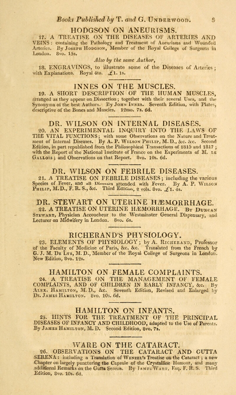 HODGSON ON ANEURISMS. 17. A TREATISE ON THE DISEASES OF ARTERIES AND VEINS : containing the Pathology and Treatment of Aneurisms and Wounded Arteries. By Joseph Hodgson, Member of the Royal College of Surgeons in London. 8vo. 15s, Aho by the same Author, 18. ENGRAVINGS, to illustrate some of the Diseases of Arteries; with Explanations. Royal 4to. ofl-Is- INNES ON THE MUSCLES. 19. A SHORT DESCRIPTION OF THE HUMAN MUSCLES, arranged as they appear on Dissection ; together with their several Uses, and the Synonyma ot the best Authors. By John Innes. Seventh Edition, with Plate';, descriptive of the Bones and Muscles. J2rao. 7s. 6d. DR. WILSON ON INTERNAL DISEASES. 20. AN EXPERIMENTAL INQUIRY INTO THE LAWS OF THE VITAL FUNCTIONS; with some Observations on the Nature and Treat- ment of Internal Diseases. By A. P. Wilson Philip, M.D., &c. &c. Second Edition, in part republished from the Philosophical Transactions of 1815 and 1817 ; with the Report of the National Institute of France on the Experiments of M, le Gallois 'y and Observations on that Report. Bvo. 10s. 6d. DR. WILSON ON FEBRILE DISEASES. 21, A TREATISE ON FEBRILE DISEASES; including the various Species of Fever, ana all menaces attended with Fever. By A. P. Wilson Philip, M.D., F.R. S., &c. Third Edition, 2 vols. Bvo. £\. 4s. DR. STEWART ON UTERINE HEMORRHAGE. 22. A TREATISE ON UTERINE HEMORRHAGE. By Duncan Stewart, Physician Accoucheur to the Westminster General Dispensarj^ and Lecturer on Midwifery in London. Bvo. 6s. RICHERAND^S PHYSIOLOGY, 23. ELEMENTS OF PHYSIOLOGY; by A. Richerand, Professor of the Faculty of Medicine of Paris, &c. &g. Translated from the French by G. J. M. De Lys, M. D., Member of the Royal College of Surgeons in London, New Edition, 8vo. 12s. HAMILTON ON FEMALE COMPLAINTS. 24. A TREATISE ON THE MANAGEMENT OF FEMALE COMPLAINTS, AND OF CHILDREN IN EARLY INFANCY, &c. By Alex. Hamilton, M. D., &c. Seventh Edition, Revised and Enlarged by Dr. James Hamilton. Bvo. lOs. 6d. HAMILTON ON INFANTS. 25. HINTS FOR THE TREATMENT OF THE PRINCIPAL DISEASES OF INFANCY AND CHILDHOOD, adapted to the Use of Parents. By James Hamilton, M. D. Second Edition, 8vo, 7s. WARE ON THE CATARACT. 26. OBSERVATIONS ON THE CATARACT AND GUTTA SERENA : including a Translation of Wenzel's Treatise on the Cataract; a new Chapter on largely puncturing the Capsule of the Cfystallifle Humour, and many additional Remarks on the Gutta Serena. By Ta mes WAnr, Esq. F. R. S. Third Edition, Bvo. 10s. 6d,