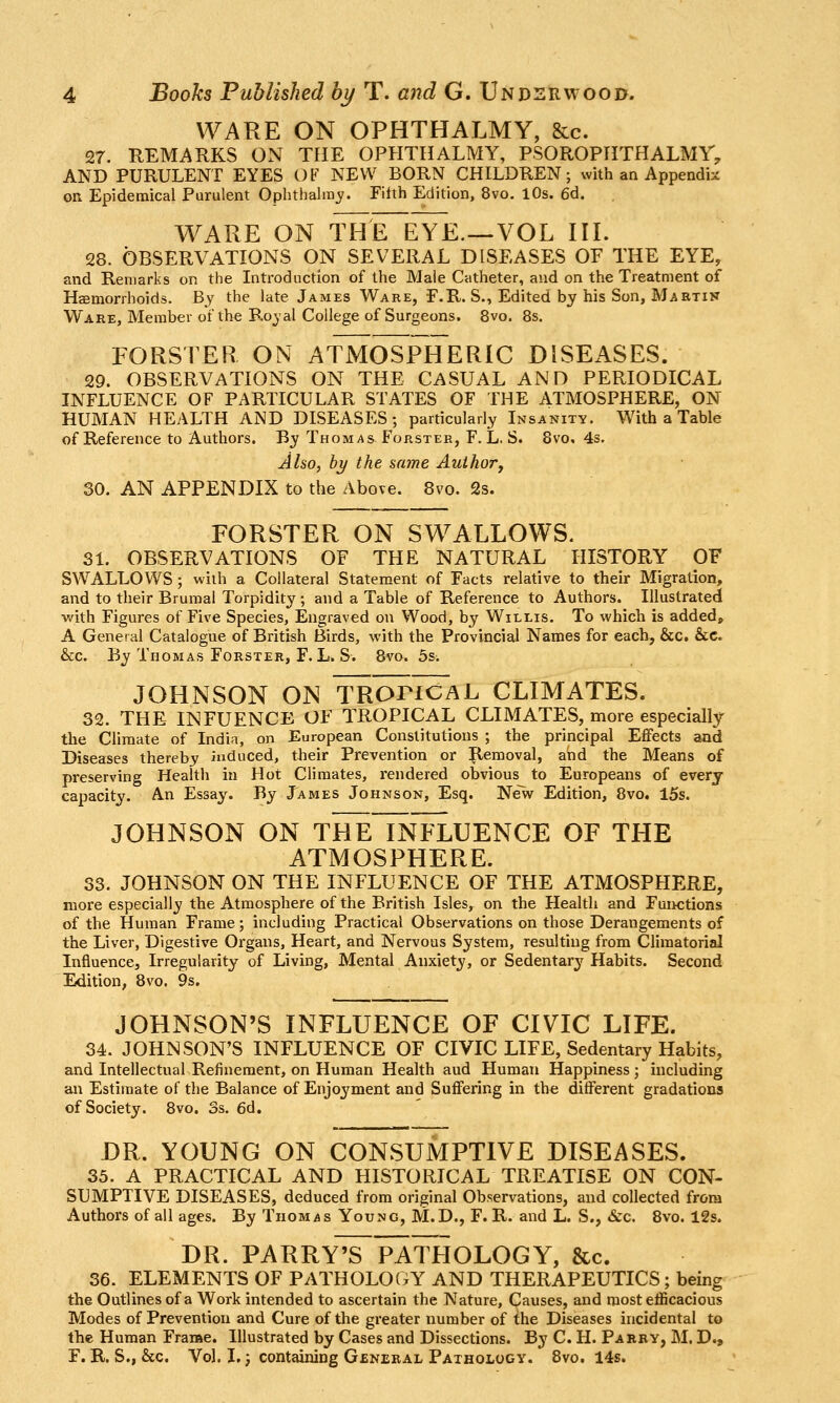 WARE ON OPHTHALMY, &c. 27. REMARKS ON THE OPHTHALMY, PSOROPHTHALMT, AND PURULENT EYES OV NEW BORN CHILDREN; with an Appendix on Epidemical Purulent Ophthairaj?. Filth Edition, 8vo, lOs. 6d. WARE ON THE EYE.—VOL III. 28. OBSERVATIONS ON SEVERAL DISEASES OF THE EYE, and Remarks on the Introduction of the Male Catheter, and on the Treatment of Hemorrhoids. By the late James Ware, F.R. S., Edited by his Son, Martin Ware, Member of the Royal College of Surgeons. 8vo. 8s. FORSTER ON ATMOSPhTeRIC DISEASES. 29. OBSERVATIONS ON THE CASUAL AND PERIODICAL INFLUENCE OF PARTICULAR STATES OF THE ATMOSPHERE, ON HUMAN HEALTH AND DISEASES; particularly Insanity. With a Table of Reference to Authors. By Thomas Forster, F. L. S. 8vo, 4s. Aho, hy the same Auihor, 30. AN APPENDIX to the Above. 8vo. 2s. FORSTER ON SWALLOWS. 31. OBSERVATIONS OF THE NATURAL HISTORY OF SWALLOWS; with a Collateral Statement of Facts relative to their Migration, and to their Brumal Torpidity ; and a Table of Reference to Authors. Illustrated •with Figures of Five Species, Engraved on Wood, by Willis. To which is addedj A General Catalogue of British Birds, with the Provincial Names for each, &c. &c. &c. By Thomas Forster, F.L. S. 8vo. 5s. JOHNSON ON TROncAL CLIMATES. 32. THE INFUENCE OF TROPICAL CLIMATES, more especially the Climate of India, on European Constitutions ; the principal Effects and Diseases thereby induced, their Prevention or Removal, and the Means of preserving Health in Hot Climates, rendered obvious to Europeans of every capacity. An Essay. By James Johnson, Esq. Ne~w Edition, 8vo. 15s. JOHNSON ON THE INFLUENCE OF THE ATMOSPHERE. 33. JOHNSON ON THE INFLUENCE OF THE ATMOSPHERE, more especially the Atmosphere of the British Isles, on the Health and Functions of the Human Frame; including Practical Observations on those Derangements of the Liver, Digestive Oi'gans, Heart, and Nervous System, resulting from Cliraatorial Influence, Irregularity of Living, Mental Anxiety, or Sedentarj^ Habits. Second Edition, 8vo. 9s, JOHNSON'S INFLUENCE OF CIVIC LIFE. 34. JOHNSON'S INFLUENCE OF CIVIC LIFE, Sedentary Habits, and Intellectual Refinement, on Human Health aud Human Happiness; including an Estimate of the Balance of Enjoyment and Suffering in th« different gradations of Society. 8vo. 3s. 6d. DR. YOUNG ON CONSUMPTIVE DISEASES. 35. A PRACTICAL AND HISTORICAL TREATISE ON CON- SUMPTIVE DISEASES, deduced from original Observations, aud collected from Authors of all ages. By Thomas Young, M.D., F. R. and L. S., Sec. 8vo. 12s. DR. PARRY^RATHOLOGY, &c. 36. ELEMENTS OF PATHOLOGY AND THERAPEUTICS; being the Outlines of a Work intended to ascertain the Nature, Causes, and most efficacious Modes of Prevention and Cure of the greater number of the Diseases incidental to the Human Frame. Illustrated by Cases and Dissections. By C. H. Paery, M. D., F. R. S., &c. Vol. I.} containing General Pathology. 8vo. 14s.