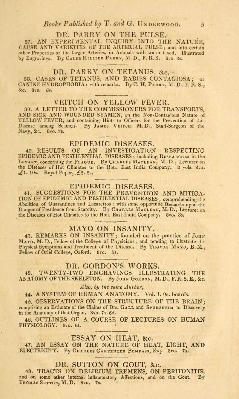 DR. PARRY ON THE PULSE. 37. AN EXPEFl[?V!ENTAL INQUIRY INTO THE NATURE, CAUSE AND VARIETIES OF THE ARTERIAL PULSE; and into certain other Properties of tlie larger Arteries, in Aiiiraals witii warm blood. Illustrated by Engravings. By Caleb Hillieu Pakry, M. D., F. R. S. 8vo. 83. DR. PARRY ON TETANUS, &c. 38. CASES OF TETANUS, AND RABIES CONTAGIOSA; or CANINE HYDROPHOBIA: with remarks. By C. H. Parry, M. D., F. R. S., &c. 8vo. 6s. VEITCH ON YELLOW FEVER. 39. A LETTER TO THE COMMISSIONERS FOR TRANSPORTS, AND SICK AN 13 WOUNDED SEAMEN, on the Non-Contagious Nature of YELLOW FEVER, and containing Hints to Officers for the Prevention of this Disease among Seamen. B}' James Veitch, M.D., Statl-Surgeon of the Navy, &c. 8vo. 7s. EPIDEMIC DISEASES. 40. RESULTS OF AN INVESTIGATION RESPECTING EPIDEMIC AND PESTILENTIAL DISEASES ; including Researches in the Levant, concerning the Plague. By Charles Maclean, M. D,, Lecturer ou the Diseases of Hot Climates to the Hon. East India Company. 2 vols. 8vo. .fl. 10s. Royal Paper, £^. 2s. EPIDEMIC DISEASES. 41. SUGGESTIONS FOR THE PREVENTION AND MITIGA-- HON OF EPIDEMIC AND PESTILENTIAL DISEASES ; comprehending the Abolition of Quarantines and Lazarettos : with some opportune Remarks upon the Danger of Pestilence from Scarcity. By Charles Maclean, M.D., Lecturer on the Diseases of Hot Climates to the Hon. East India Company. 8vo. 3s. MAYO ON INSANITY. 42. REMARKS ON INSANITY; founded on the practice of John Mayo, M, D., Fellow of the College of Physicians; and tending to illustrate the Physical Symptoms and Treatment of the Disease. By Thomas Mayo, B. M.j Fellow of Oriel College, Oxford. 8vo. 5s. DR. GORDON'S WORKS. 43. TWENTY-TWO ENGRAVINGS ILLUSTRATING THE ANATOMY OF THE SKELETON. By John Gordon, M. D., F.R. S. E., &c. AlsOf hy the same Author, 44. A SYSTEM OF HUMAN ANATOMY. Vol. I. 9s. boards. 45. OBSERVATIONS ON THE STRUCTURE OF THE BRAIN; comprising an Estimate of the Claims of Drs. Gall and Spurzheim to Discovery in the Anatomy of that Organ. 8vo. 7s. 6d. 46. OUTLINES OF A COURSE OF LECTURES ON HUMAN PHYSIOLOGY. 8vo. 6s. ' ESSAY ON HEAT, &c. 47. AN ESSAY ON THE NATURE OF HEAT, LIGHT, AND ELECTRICITY. By Charles Carpenter Bompass, Esq. 8vo. 7s. DR. SUTTON ON GOUT, &c. 48. TRACTS ON DELIRIUM TREMENS, ON PERITONITIS, and on some other internal inflammatory Affections, and on the Gout. Bj Thomas Sutton, M. D, Svo. Ts.