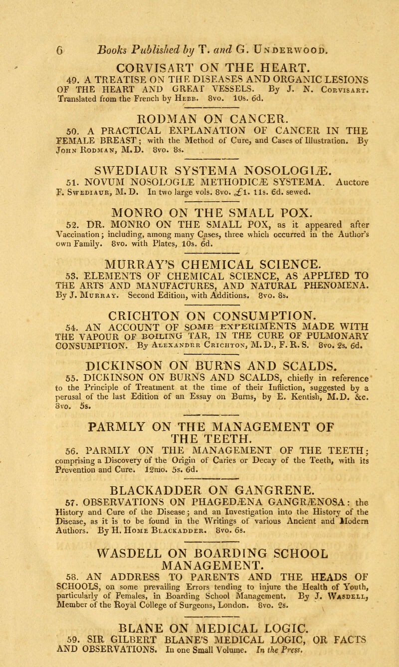 CORVISART ON THE HEART. 49. A TREATISE ON THE DISEASES AND ORGANIC LESIONS OF THE HEART AND GREAf VESSELS. By J. N. Corvisart. Translated from the French by Hebb. 8vo. lOs. 6d. RODMAN ON CANCER. 50. A PRACTICAL EXPLANATION OF CANCER IN THE FEMALE BREAST; with the Method of Cure, and Cases of Illustration. By John Rodman, M.D. 8vo. 8s. SWEDIAUR SYSTEM A NOSOLOGIC. 51. NOVUM NOSOLOGIiE METHODIC^ SYSTEMA. Auctore F. SvrEDiAUR, M. D. In two large vols. 8vo, J[,\, lis. 6d. sewed. MONRO ON THE SMALL POX. 52. DR. MONRO ON THE SMALL POX, as it appeared after Vaccination j including, among many Cases, three which occurred in the Autlior's own Family. 8vo. with Plates, 10s. 6d. MURRAY'S CHEMICAL SCIENCE. 53. ELEMENTS OF CHEMICAL SCIENCE, AS APPLIED TO THE ARTS AND MANUFACTURES, AND NATURAL PHENOMENA. By J. Murray. Second Edition, with Additions. 8vo. 8s. CRICHTON ON CONSUMPTION. 54. AN ACCOUNT OF SOME EXPERIMENTS MADE WITH THE VAPOUR OF BOlLmG TAR, IN THE CURE OF PULMONARY CONSUMPTION. By Alexandrr Crichton, M. D., F. R. S. 8vo. 2s. 6d. DICKINSON ON BURNS AND SCALDS. 55. DICKINSON ON BURNS AND SCALDS, chiefly in reference to the Principle of Treatment at the time of their Infliction, suggested by a perusal of the last Edition of an Essay on Burns, by E. Kentish, M.D. &c. 8vo. 5s, PARMLY ON THE MANAGEMENT OF THE TEETH. 56. PARMLY ON THE MANAGEMENT OF THE TEETH; comprising a Discovery of the Origin of Caries or Decay of the Teeth, with its Prevention and Cure. 12mo. 5s. 6d. BLACKADDER ON GANGRENE. 57. OBSERVATIONS ON PHAGED.ENA GANGRiENOSA; the History and Cure of the Disease; and an Investigation into the History of the Disease, as it is to be found in the Writings of various Ancient and Modern Authors. By H. Home Blackadder. 8vo. 6s. WASDELL ON BOARDING SCHOOL MANAGEMENT. 58. AN ADDRESS TO PARENTS AND THE HEADS OF SCHOOLS, on some prevailing Errors tending to injure the Health of Youth, particularly of Females, in Boarding School Management. By J. Wasdell, Member of the Royal College of Surgeons, London. 8vo. 2s. BLANE ON MEDICAL LOGIC. 59. SIR GILBERT BLANE'S MEDICAL LOGIC, OR FACTS AND OBSERVATIONS. In one Small Volume. In the Press.