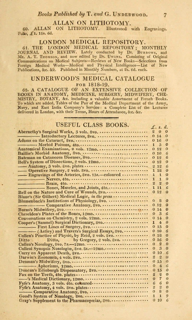 ALLAN ON LITHOTOMY. 60. ALLAN ON LITHOTOMY. Illustrated with Engravings. Folio, of 1. lis. 6d- LONDON MEDICAlTrEPOSITORY. 61. THE LONDON MEDICAL REPOSITORY; MONTHLY JOURNAL AND REVIEW. Lately conducted by Dr. Burrows, and Mr. A. T. Thomson, and now edited by Dr. Uwins. Consisting of Original Communications on Medical Subjects—Reviews of New Books—Selections from Foreign Medical Works—Medical and Physical Intelligence—Dst of New Publications, &c. &c. Published in Monthly Numbers, at 2s. 6d. each. UNDERWOOD'S MEDICAL CATALOGUE FOR 1818-19. 62. A CATALOGUE OF AN EXTENSIVE COLLECTION OF BOOKS IN ANATOMY, MEDICINE, SURGERY, MIDWIFERY, CHE- MISTRY, BOTANY, &c. including a valuable Assortment of French Books. To which are added, Tables of the Pay of the Medical Department of the Army, Navy, and East India Company's Service: a Complete List of the Lectures delivered in London, with their Terms, Hours of Attendance, &c. &c. d. USEFUL CLASS BOOKS. ^. , Abernethy's Surgical Works, 3 vols. 8vo. - • 2 0 0 — ■ Introductory Lectures, 8vo. 0 14 0 Adams on the Cataract, 8vo. 0 16 0 Morbid Poisons, 4to. .♦. 1 5 0 Anatomical Examinations, s vols- l2mo. 0 12 0 Baillie's Morbid Anatomy, 8vo. 0 10 6 Bateman on Cutaneous Diseases, 8vo. •' 0 12 6 Bell's System of Dissections, 2 vols. 12mo. 0 12 0 ■ Anatomy, 3 vols. 8vo. plates • 2 12 6 Operative Surgery, 2 vols. Bvo. 1 18 0 . Engravings of the Arteries, 8vo. 15s.—coloured 1 1 0 >— Nerves, 4to. • 1 1 0 . Brain, 4to. -• 2 2 0 Bones, Muscles, and Joints, 4to. Ill 6 Bell on the Nature and Cure of Wounds, 8vo. 0 12 0 Blane's (Sir Gilbert) Medical Logic, in the jjress Blumenbach's Institutions of Physiology, 8vo. • 0 8 0 . Comparative Anatomy, 8vo. • • 0 12 0 Burns's Midwifery, 8vo, 0 14 O Cheselden's Plates of the Bones, 12mo 0 3 6 Conversations on Chemistry, 2 vols. 12mo. 0 14 0 Cooper's (Samuel) Surgical Dictionary, 8vo. 1 4 0 • First Lines of Surgery, 8vo. 0 15 0 ■ (Astley) and Travers's Surgical Essays, Bvo. 0 10 6 Cullen's Practice of Physic, by Reid, 2 vols. Bvo. 0 18 0 Ditto . Ditto, by Gregory, 2 vols. Bvo. 0 16 0 Cullen's Nosology, 8vo. Ts.—12mo. 0 2 0 Culleni Synopsis Nosologiae, Bvo. 8s.—12mo. 0 3 0 Curry on Apparent Death, 8vo. • 0 10 6 Darwin's Zoonomia, 4 vols. Bvo. 2 2 0 Denman's Midwifery, Bvo. 0 15 0 Aphorisms, 12mo. • 0 4 6 Duncan's Edinburgh Dispensatory, Bvo. o 15 0 Fox on the Teeth, 4to. plates- • 2 2 0 's Medical Dictionary, igmo. • 0 7 0 Fyfe's Anatomy, 3 vols. 4to. coloured 6 6 0 Fyfe's Anatomy, 4 vols. 8vo. plates 2 2 0 — Comparative Anatomy, Bvo. 0 8 0 Good's System of Nosology, 8vo. • • • • 1 1 9 Gray's Supplement to the Pharmacopoeias, Bvo,' »• • • • 0 10 6